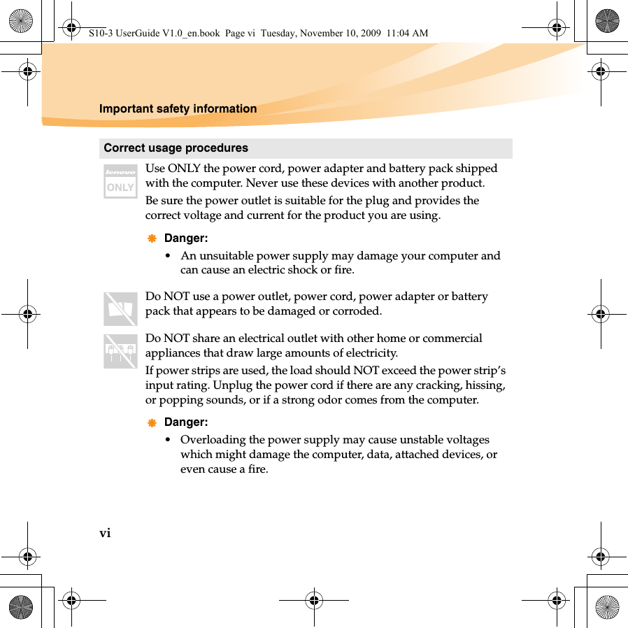 viImportant safety informationCorrect usage proceduresUse ONLY the power cord, power adapter and battery pack shipped with the computer. Never use these devices with another product.Be sure the power outlet is suitable for the plug and provides the correct voltage and current for the product you are using.Danger:• An unsuitable power supply may damage your computer and can cause an electric shock or fire.Do NOT use a power outlet, power cord, power adapter or battery pack that appears to be damaged or corroded.Do NOT share an electrical outlet with other home or commercial appliances that draw large amounts of electricity.If power strips are used, the load should NOT exceed the power strip’s input rating. Unplug the power cord if there are any cracking, hissing, or popping sounds, or if a strong odor comes from the computer. Danger:• Overloading the power supply may cause unstable voltages which might damage the computer, data, attached devices, or even cause a fire.S10-3 UserGuide V1.0_en.book  Page vi  Tuesday, November 10, 2009  11:04 AM