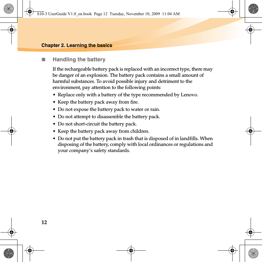 12Chapter 2. Learning the basicsHandling the batteryIf the rechargeable battery pack is replaced with an incorrect type, there may be danger of an explosion. The battery pack contains a small amount of harmful substances. To avoid possible injury and detriment to the environment, pay attention to the following points:• Replace only with a battery of the type recommended by Lenovo.• Keep the battery pack away from fire.• Do not expose the battery pack to water or rain.• Do not attempt to disassemble the battery pack.• Do not short-circuit the battery pack.• Keep the battery pack away from children.• Do not put the battery pack in trash that is disposed of in landfills. When disposing of the battery, comply with local ordinances or regulations and your company’s safety standards.S10-3 UserGuide V1.0_en.book  Page 12  Tuesday, November 10, 2009  11:04 AM
