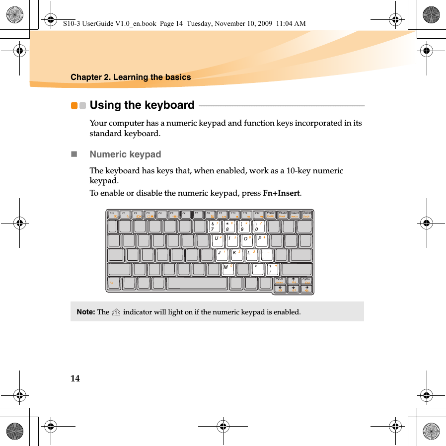 14Chapter 2. Learning the basicsUsing the keyboard  - - - - - - - - - - - - - - - - - - - - - - - - - - - - - - - - - - - - - - - - - - - - - - - - - - - - - - - - - - - - - - - - - - - - - Your computer has a numeric keypad and function keys incorporated in its standard keyboard. Numeric keypadThe keyboard has keys that, when enabled, work as a 10-key numeric keypad.To enable or disable the numeric keypad, press Fn+Insert.Note: The   indicator will light on if the numeric keypad is enabled.7890POIUJMKLS10-3 UserGuide V1.0_en.book  Page 14  Tuesday, November 10, 2009  11:04 AM