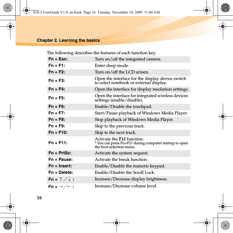16Chapter 2. Learning the basicsThe following describes the features of each function key.Fn + Esc:  Turn on/off the integrated camera.Fn + F1: Enter sleep mode.Fn + F2: Turn on/off the LCD screen.Fn + F3: Open the interface for the display device switch to select notebook or external display.Fn + F4:  Open the interface for display resolution settings.Fn + F5:  Open the interface for integrated wireless devices settings (enable/disable). Fn + F6:  Enable/Disable the touchpad.Fn + F7:  Start/Pause playback of Windows Media Player.Fn + F8: Stop playback of Windows Media Player.Fn + F9: Skip to the previous track.Fn + F10: Skip to the next track.Fn + F11: Activate the F12 function.* You can press Fn+F11 during computer startup to open the boot selection menu.Fn + PrtSc: Activate the system request.Fn + Pause: Activate the break function.Fn + Insert: Enable/Disable the numeric keypad.Fn + Delete: Enable/Disable the Scroll Lock.Fn + ↑／↓ :Increase/Decrease display brightness.Fn + →／← :Increase/Decrease volume level.S10-3 UserGuide V1.0_en.book  Page 16  Tuesday, November 10, 2009  11:04 AM