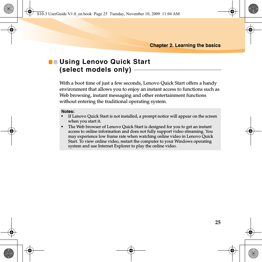 Chapter 2. Learning the basics25Using Lenovo Quick Start (select models only)  - - - - - - - - - - - - - - - - - - - - - - - - - - - - - - - - - - - - - - - - - - - - - - - - - - - - - - - - - - - - - -With a boot time of just a few seconds, Lenovo Quick Start offers a handy environment that allows you to enjoy an instant access to functions such as Web browsing, instant messaging and other entertainment functions without entering the traditional operating system.Notes:•If Lenovo Quick Start is not installed, a prompt notice will appear on the screen when you start it.•The Web browser of Lenovo Quick Start is designed for you to get an instant access to online information and does not fully support video streaming. You may experience low frame rate when watching online video in Lenovo Quick Start. To view online video, restart the computer to your Windows operating system and use Internet Explorer to play the online video.S10-3 UserGuide V1.0_en.book  Page 25  Tuesday, November 10, 2009  11:04 AM