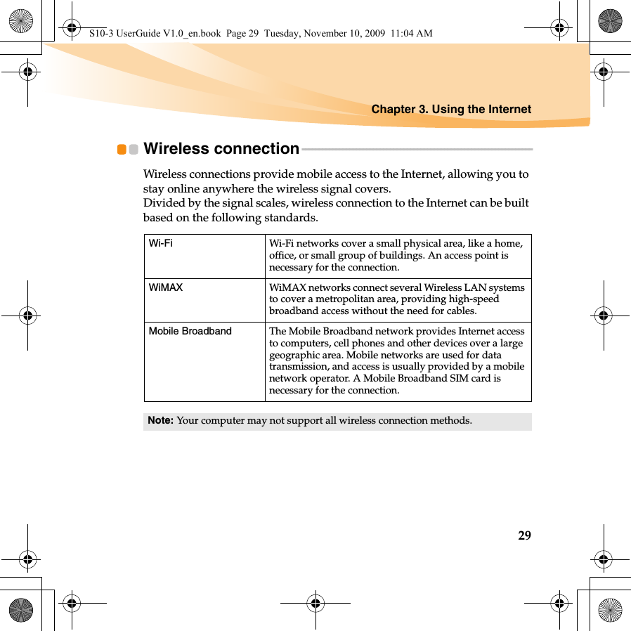 Chapter 3. Using the Internet29Wireless connection - - - - - - - - - - - - - - - - - - - - - - - - - - - - - - - - - - - - - - - - - - - - - - - - - - - - - - - - - - - - - - - - - - - -Wireless connections provide mobile access to the Internet, allowing you to stay online anywhere the wireless signal covers.Divided by the signal scales, wireless connection to the Internet can be built based on the following standards.Wi-Fi Wi-Fi networks cover a small physical area, like a home, office, or small group of buildings. An access point is necessary for the connection.WiMAX  WiMAX networks connect several Wireless LAN systems to cover a metropolitan area, providing high-speed broadband access without the need for cables.Mobile Broadband  The Mobile Broadband network provides Internet access to computers, cell phones and other devices over a large geographic area. Mobile networks are used for data transmission, and access is usually provided by a mobile network operator. A Mobile Broadband SIM card is necessary for the connection.Note: Your computer may not support all wireless connection methods.S10-3 UserGuide V1.0_en.book  Page 29  Tuesday, November 10, 2009  11:04 AM