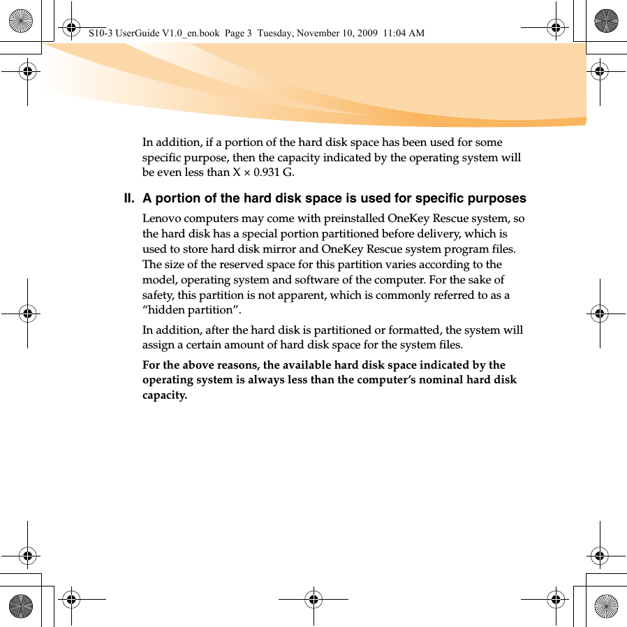 In addition, if a portion of the hard disk space has been used for some specific purpose, then the capacity indicated by the operating system will be even less than X × 0.931 G.II. A portion of the hard disk space is used for specific purposesLenovo computers may come with preinstalled OneKey Rescue system, so the hard disk has a special portion partitioned before delivery, which is used to store hard disk mirror and OneKey Rescue system program files. The size of the reserved space for this partition varies according to the model, operating system and software of the computer. For the sake of safety, this partition is not apparent, which is commonly referred to as a “hidden partition”.In addition, after the hard disk is partitioned or formatted, the system will assign a certain amount of hard disk space for the system files.For the above reasons, the available hard disk space indicated by the operating system is always less than the computer’s nominal hard disk capacity.S10-3 UserGuide V1.0_en.book  Page 3  Tuesday, November 10, 2009  11:04 AM