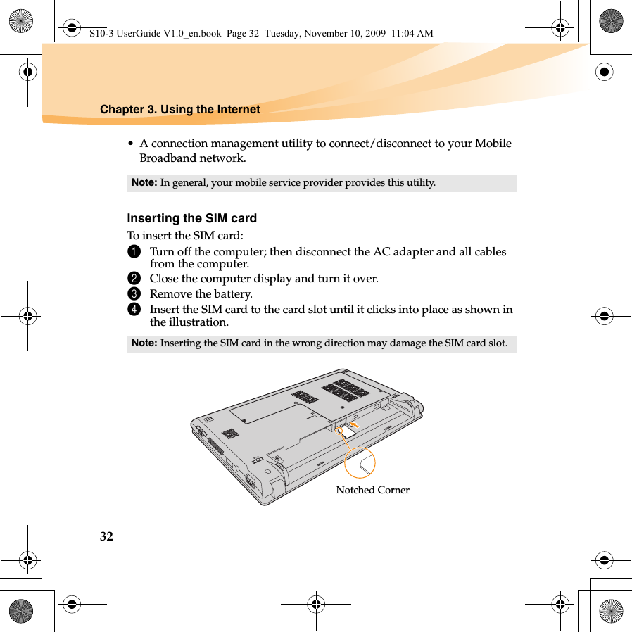32Chapter 3. Using the Internet• A connection management utility to connect/disconnect to your Mobile Broadband network.Inserting the SIM cardTo insert the SIM card:1Turn off the computer; then disconnect the AC adapter and all cables from the computer.2Close the computer display and turn it over.3Remove the battery.4Insert the SIM card to the card slot until it clicks into place as shown in the illustration.Note: In general, your mobile service provider provides this utility.Note: Inserting the SIM card in the wrong direction may damage the SIM card slot.Notched CornerS10-3 UserGuide V1.0_en.book  Page 32  Tuesday, November 10, 2009  11:04 AM