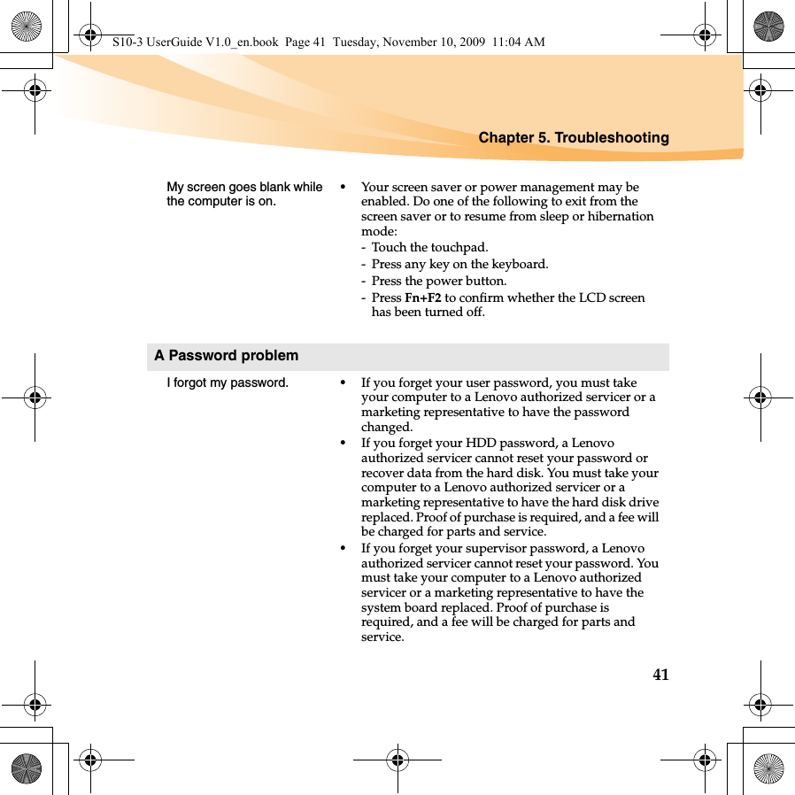 Chapter 5. Troubleshooting41My screen goes blank while the computer is on.•Your screen saver or power management may be enabled. Do one of the following to exit from the screen saver or to resume from sleep or hibernation mode:- Touch the touchpad.- Press any key on the keyboard.- Press the power button.-Press Fn+F2 to confirm whether the LCD screen has been turned off.A Password problemI forgot my password. •If you forget your user password, you must take your computer to a Lenovo authorized servicer or a marketing representative to have the password changed. •If you forget your HDD password, a Lenovo authorized servicer cannot reset your password or recover data from the hard disk. You must take your computer to a Lenovo authorized servicer or a marketing representative to have the hard disk drive replaced. Proof of purchase is required, and a fee will be charged for parts and service. •If you forget your supervisor password, a Lenovo authorized servicer cannot reset your password. You must take your computer to a Lenovo authorized servicer or a marketing representative to have the system board replaced. Proof of purchase is required, and a fee will be charged for parts and service.S10-3 UserGuide V1.0_en.book  Page 41  Tuesday, November 10, 2009  11:04 AM