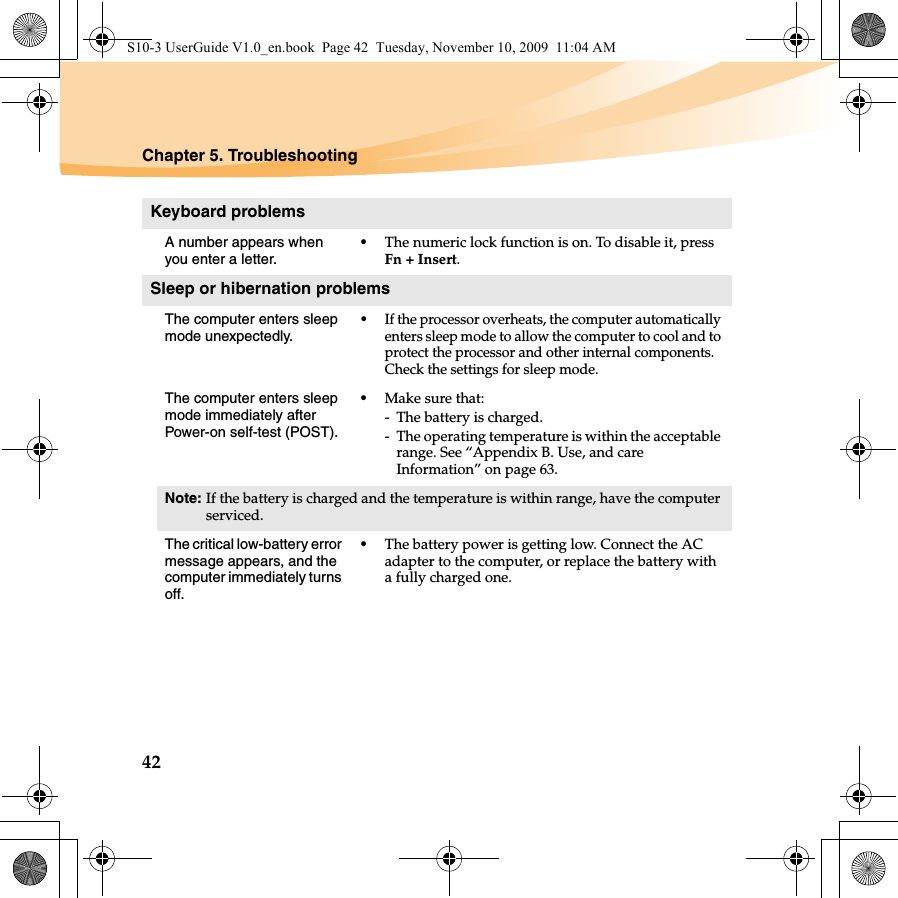 42Chapter 5. TroubleshootingKeyboard problemsA number appears when you enter a letter.•The numeric lock function is on. To disable it, press Fn + Insert.Sleep or hibernation problemsThe computer enters sleep mode unexpectedly.•If the processor overheats, the computer automatically enters sleep mode to allow the computer to cool and to protect the processor and other internal components. Check the settings for sleep mode.The computer enters sleep mode immediately after Power-on self-test (POST). •Make sure that: - The battery is charged.- The operating temperature is within the acceptable range. See “Appendix B. Use, and care Information” on page 63.Note: If the battery is charged and the temperature is within range, have the computer serviced.The critical low-battery error message appears, and the computer immediately turns off.•The battery power is getting low. Connect the AC adapter to the computer, or replace the battery with a fully charged one.S10-3 UserGuide V1.0_en.book  Page 42  Tuesday, November 10, 2009  11:04 AM
