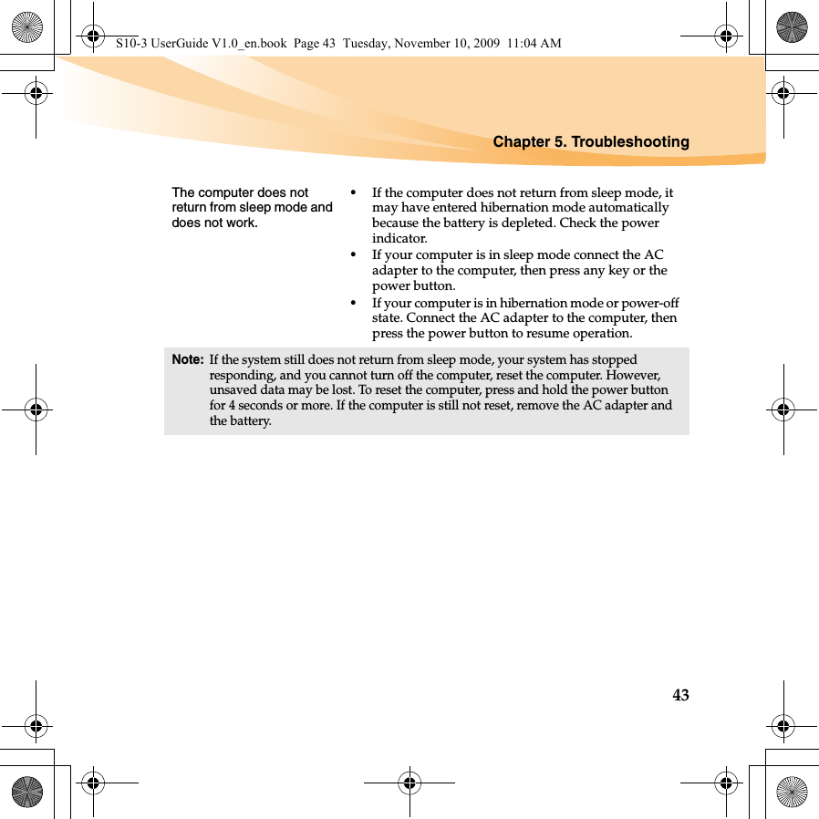 Chapter 5. Troubleshooting43The computer does not return from sleep mode and does not work. •If the computer does not return from sleep mode, it may have entered hibernation mode automatically because the battery is depleted. Check the power indicator. •If your computer is in sleep mode connect the AC adapter to the computer, then press any key or the power button.•If your computer is in hibernation mode or power-off state. Connect the AC adapter to the computer, then press the power button to resume operation.Note:If the system still does not return from sleep mode, your system has stopped responding, and you cannot turn off the computer, reset the computer. However, unsaved data may be lost. To reset the computer, press and hold the power button for 4 seconds or more. If the computer is still not reset, remove the AC adapter and the battery.S10-3 UserGuide V1.0_en.book  Page 43  Tuesday, November 10, 2009  11:04 AM