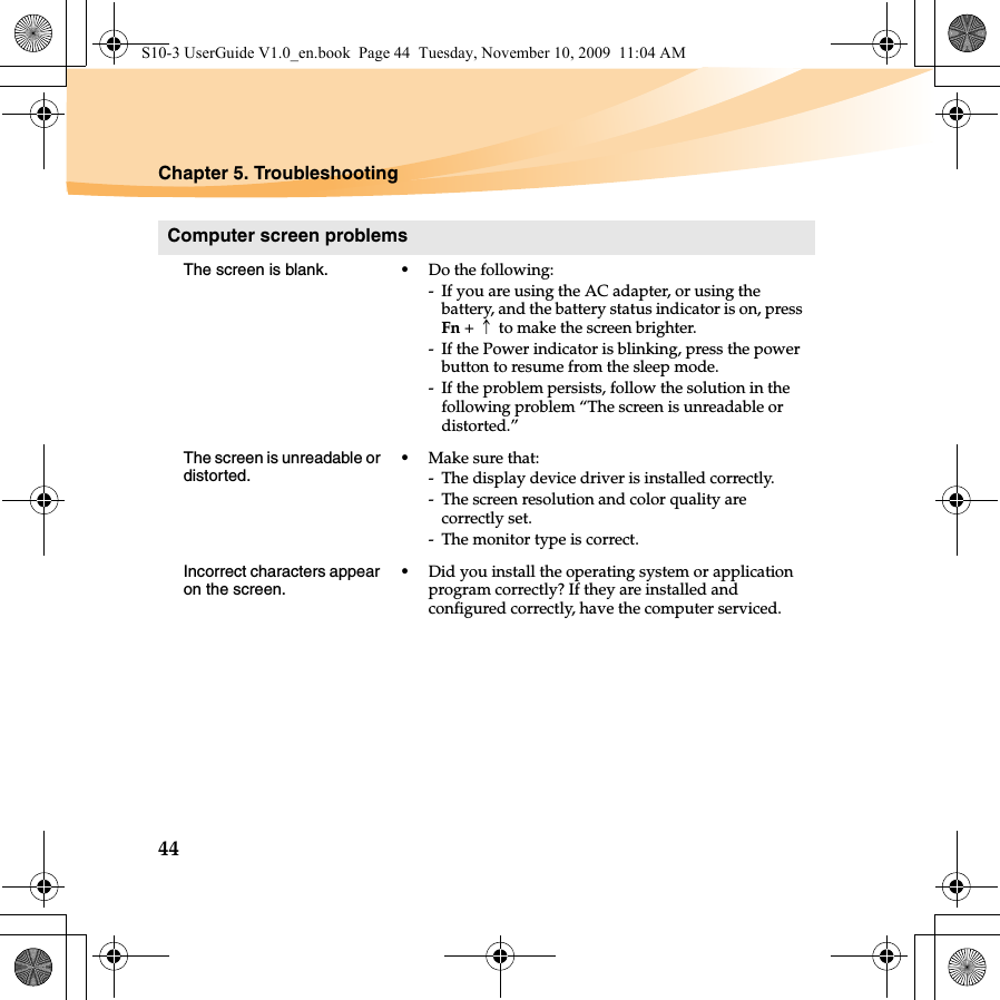 44Chapter 5. TroubleshootingComputer screen problemsThe screen is blank.  •Do the following:- If you are using the AC adapter, or using the battery, and the battery status indicator is on, press Fn +↑to make the screen brighter.- If the Power indicator is blinking, press the power button to resume from the sleep mode.- If the problem persists, follow the solution in the following problem “The screen is unreadable or distorted.”The screen is unreadable or distorted.•Make sure that: - The display device driver is installed correctly.- The screen resolution and color quality are correctly set. - The monitor type is correct.Incorrect characters appear on the screen.•Did you install the operating system or application program correctly? If they are installed and configured correctly, have the computer serviced.S10-3 UserGuide V1.0_en.book  Page 44  Tuesday, November 10, 2009  11:04 AM