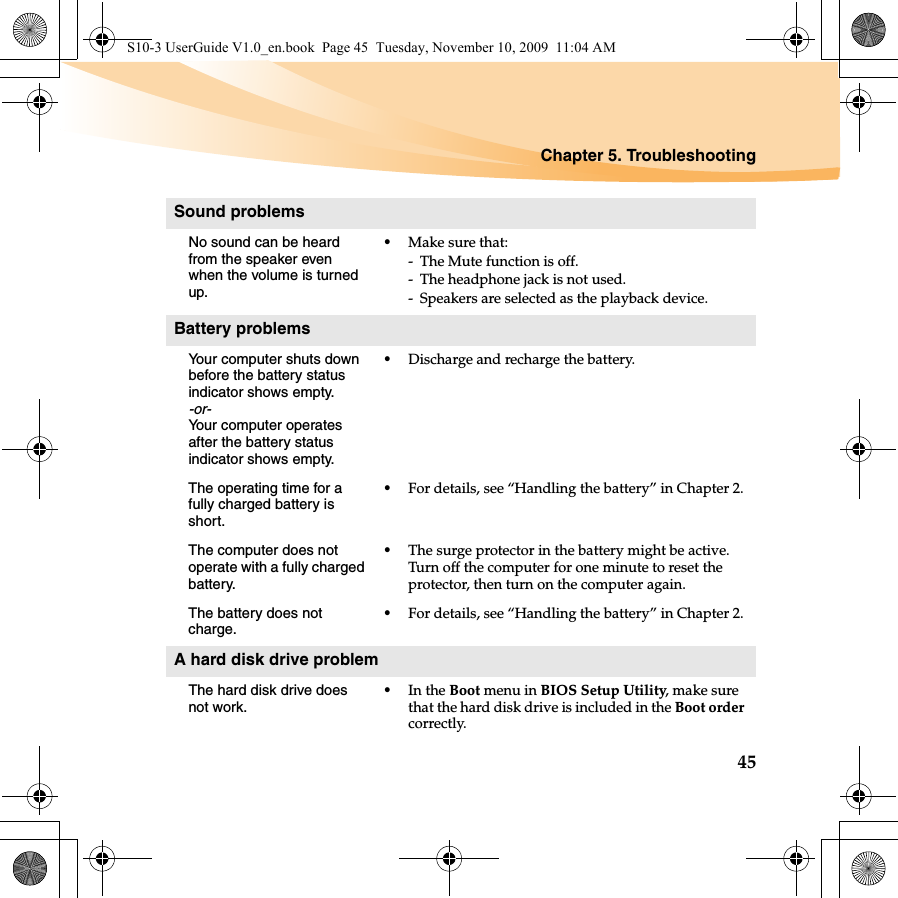 Chapter 5. Troubleshooting45Sound problemsNo sound can be heard from the speaker even when the volume is turned up.•Make sure that:- The Mute function is off.- The headphone jack is not used.- Speakers are selected as the playback device. Battery problemsYour computer shuts down before the battery status indicator shows empty.-or-Your computer operates after the battery status indicator shows empty.•Discharge and recharge the battery.The operating time for a fully charged battery is short. •For details, see “Handling the battery” in Chapter 2. The computer does not operate with a fully charged battery.•The surge protector in the battery might be active. Turn off the computer for one minute to reset the protector, then turn on the computer again.The battery does not charge.•For details, see “Handling the battery” in Chapter 2.A hard disk drive problemThe hard disk drive does not work.•In the Boot menu in BIOS Setup Utility, make sure that the hard disk drive is included in the Boot order correctly.S10-3 UserGuide V1.0_en.book  Page 45  Tuesday, November 10, 2009  11:04 AM