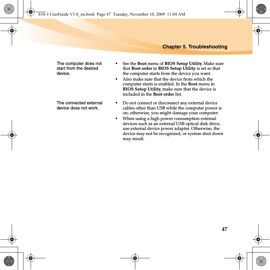 Chapter 5. Troubleshooting47The computer does not start from the desired device. •See the Boot menu of BIOS Setup Utility. Make sure that Boot order in BIOS Setup Utility is set so that the computer starts from the device you want. •Also make sure that the device from which the computer starts is enabled. In the Boot menu in BIOS Setup Utility, make sure that the device is included in the Boot order list.The connected external device does not work. •Do not connect or disconnect any external device cables other than USB while the computer power is on; otherwise, you might damage your computer.•When using a high power consumption external devices such as an external USB optical disk drive, use external device power adapter. Otherwise, the device may not be recognized, or system shut down may result.S10-3 UserGuide V1.0_en.book  Page 47  Tuesday, November 10, 2009  11:04 AM