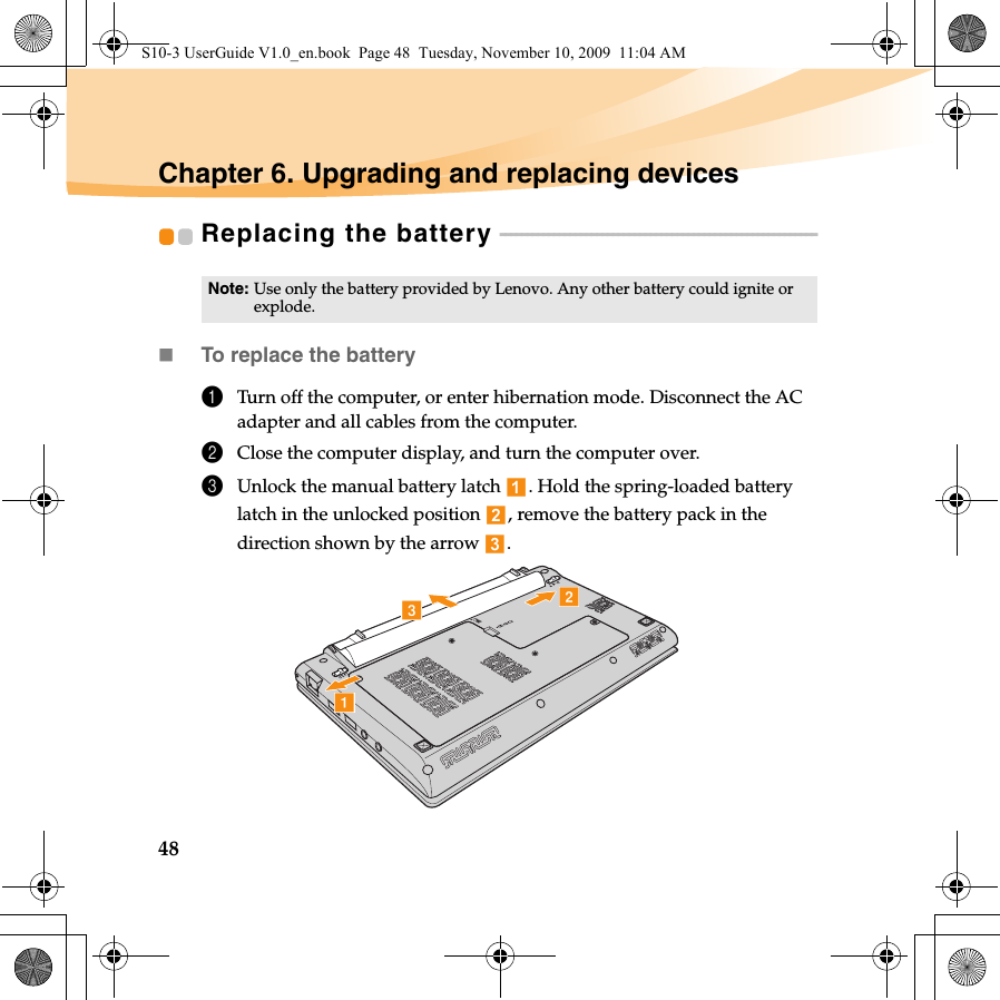 48Chapter 6. Upgrading and replacing devicesReplacing the battery  - - - - - - - - - - - - - - - - - - - - - - - - - - - - - - - - - - - - - - - - - - - - - - - - - - - - - - - - - - - To replace the battery1Turn off the computer, or enter hibernation mode. Disconnect the AC adapter and all cables from the computer.2Close the computer display, and turn the computer over.3Unlock the manual battery latch  . Hold the spring-loaded battery latch in the unlocked position  , remove the battery pack in the direction shown by the arrow  . Note: Use only the battery provided by Lenovo. Any other battery could ignite or explode.bcaS10-3 UserGuide V1.0_en.book  Page 48  Tuesday, November 10, 2009  11:04 AM