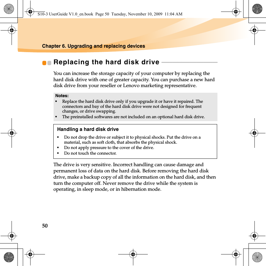 50Chapter 6. Upgrading and replacing devicesReplacing the hard disk drive  - - - - - - - - - - - - - - - - - - - - - - - - - - - - - - - - - - - - - - - You can increase the storage capacity of your computer by replacing the hard disk drive with one of greater capacity. You can purchase a new hard disk drive from your reseller or Lenovo marketing representative.The drive is very sensitive. Incorrect handling can cause damage and permanent loss of data on the hard disk. Before removing the hard disk drive, make a backup copy of all the information on the hard disk, and then turn the computer off. Never remove the drive while the system is operating, in sleep mode, or in hibernation mode. Notes:•Replace the hard disk drive only if you upgrade it or have it repaired. The connectors and bay of the hard disk drive were not designed for frequent changes, or drive swapping.•The preinstalled softwares are not included on an optional hard disk drive.Handling a hard disk drive•Do not drop the drive or subject it to physical shocks. Put the drive on a material, such as soft cloth, that absorbs the physical shock.•Do not apply pressure to the cover of the drive. •Do not touch the connector.S10-3 UserGuide V1.0_en.book  Page 50  Tuesday, November 10, 2009  11:04 AM