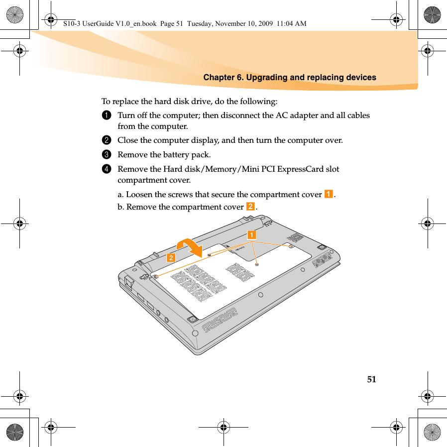 Chapter 6. Upgrading and replacing devices51To replace the hard disk drive, do the following:1Turn off the computer; then disconnect the AC adapter and all cables from the computer.2Close the computer display, and then turn the computer over.3Remove the battery pack.4Remove the Hard disk/Memory/Mini PCI ExpressCard slot compartment cover.a. Loosen the screws that secure the compartment cover  .b. Remove the compartment cover  . baS10-3 UserGuide V1.0_en.book  Page 51  Tuesday, November 10, 2009  11:04 AM