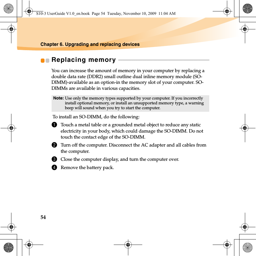 54Chapter 6. Upgrading and replacing devicesReplacing memory  - - - - - - - - - - - - - - - - - - - - - - - - - - - - - - - - - - - - - - - - - - - - - - - - - - - - - - - - - - - - - - - - - - You can increase the amount of memory in your computer by replacing a double data rate (DDR2) small outline dual inline memory module (SO-DIMM)-available as an option-in the memory slot of your computer. SO-DIMMs are available in various capacities. To install an SO-DIMM, do the following: 1Touch a metal table or a grounded metal object to reduce any static electricity in your body, which could damage the SO-DIMM. Do not touch the contact edge of the SO-DIMM. 2Turn off the computer. Disconnect the AC adapter and all cables from the computer.3Close the computer display, and turn the computer over. 4Remove the battery pack.Note: Use only the memory types supported by your computer. If you incorrectly install optional memory, or install an unsupported memory type, a warning beep will sound when you try to start the computer.S10-3 UserGuide V1.0_en.book  Page 54  Tuesday, November 10, 2009  11:04 AM