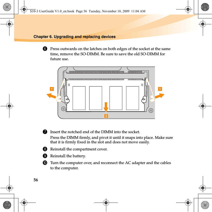 56Chapter 6. Upgrading and replacing devices6Press outwards on the latches on both edges of the socket at the same time, remove the SO-DIMM. Be sure to save the old SO-DIMM for future use.7Insert the notched end of the DIMM into the socket.Press the DIMM firmly, and pivot it until it snaps into place. Make surethat it is firmly fixed in the slot and does not move easily.8Reinstall the compartment cover.9Reinstall the battery.0Turn the computer over, and reconnect the AC adapter and the cables to the computer.abaS10-3 UserGuide V1.0_en.book  Page 56  Tuesday, November 10, 2009  11:04 AM