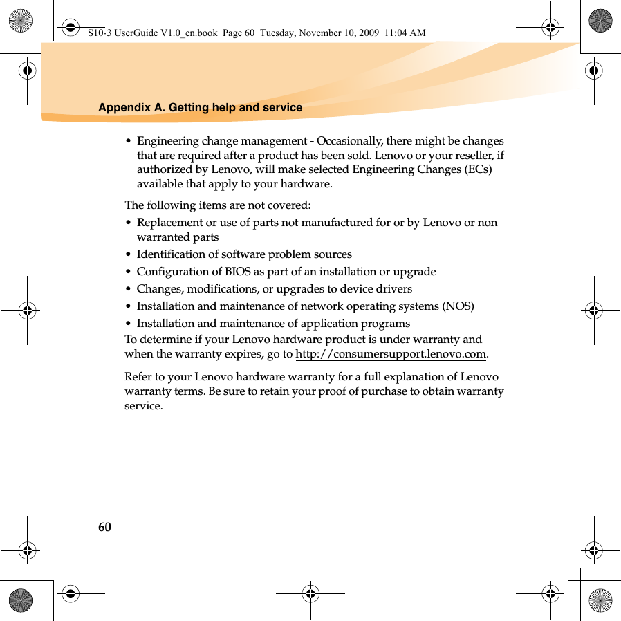 60Appendix A. Getting help and service• Engineering change management - Occasionally, there might be changes that are required after a product has been sold. Lenovo or your reseller, if authorized by Lenovo, will make selected Engineering Changes (ECs) available that apply to your hardware.The following items are not covered:• Replacement or use of parts not manufactured for or by Lenovo or non warranted parts• Identification of software problem sources• Configuration of BIOS as part of an installation or upgrade• Changes, modifications, or upgrades to device drivers• Installation and maintenance of network operating systems (NOS)• Installation and maintenance of application programsTo determine if your Lenovo hardware product is under warranty and when the warranty expires, go to http://consumersupport.lenovo.com.Refer to your Lenovo hardware warranty for a full explanation of Lenovo warranty terms. Be sure to retain your proof of purchase to obtain warranty service.S10-3 UserGuide V1.0_en.book  Page 60  Tuesday, November 10, 2009  11:04 AM