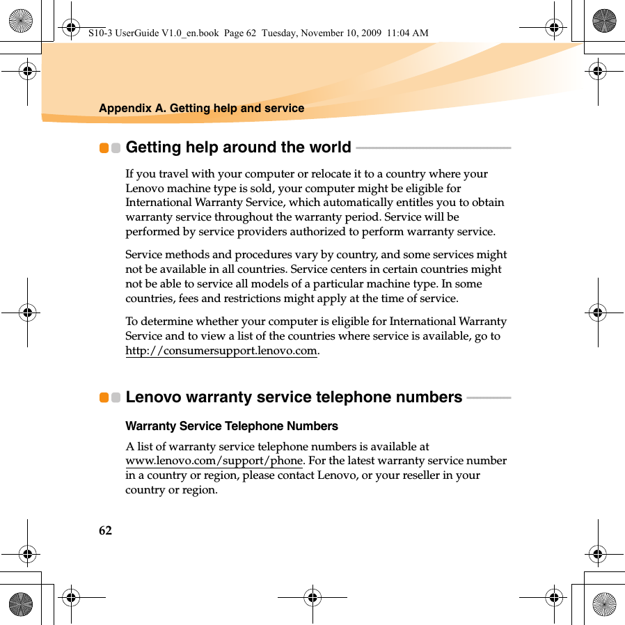 62Appendix A. Getting help and serviceGetting help around the world  - - - - - - - - - - - - - - - - - - - - - - - - - - - - - - - - - - - - - - - - - - - - - - If you travel with your computer or relocate it to a country where your Lenovo machine type is sold, your computer might be eligible for International Warranty Service, which automatically entitles you to obtain warranty service throughout the warranty period. Service will be performed by service providers authorized to perform warranty service.Service methods and procedures vary by country, and some services might not be available in all countries. Service centers in certain countries might not be able to service all models of a particular machine type. In some countries, fees and restrictions might apply at the time of service.To determine whether your computer is eligible for International Warranty Service and to view a list of the countries where service is available, go to http://consumersupport.lenovo.com.Lenovo warranty service telephone numbers - - - - - - - - - - - - - Warranty Service Telephone NumbersA list of warranty service telephone numbers is available at www.lenovo.com/support/phone. For the latest warranty service number in a country or region, please contact Lenovo, or your reseller in your country or region.S10-3 UserGuide V1.0_en.book  Page 62  Tuesday, November 10, 2009  11:04 AM