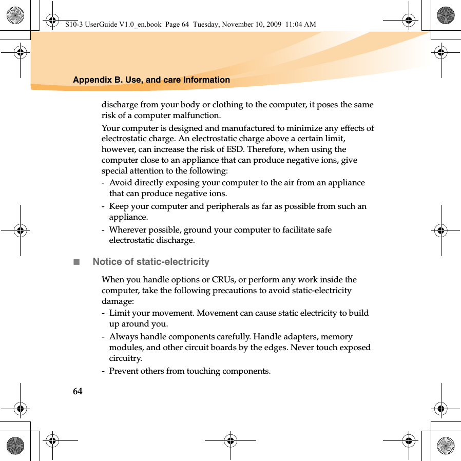 64Appendix B. Use, and care Informationdischarge from your body or clothing to the computer, it poses the same risk of a computer malfunction.Your computer is designed and manufactured to minimize any effects of electrostatic charge. An electrostatic charge above a certain limit, however, can increase the risk of ESD. Therefore, when using the computer close to an appliance that can produce negative ions, give special attention to the following:-  Avoid directly exposing your computer to the air from an appliance that can produce negative ions.-  Keep your computer and peripherals as far as possible from such an appliance.-  Wherever possible, ground your computer to facilitate safe electrostatic discharge.Notice of static-electricityWhen you handle options or CRUs, or perform any work inside the computer, take the following precautions to avoid static-electricity damage:-  Limit your movement. Movement can cause static electricity to build up around you.-  Always handle components carefully. Handle adapters, memory modules, and other circuit boards by the edges. Never touch exposed circuitry.-  Prevent others from touching components.S10-3 UserGuide V1.0_en.book  Page 64  Tuesday, November 10, 2009  11:04 AM