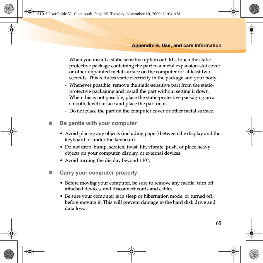 Appendix B. Use, and care Information65-  When you install a static-sensitive option or CRU, touch the static-protective package containing the part to a metal expansion-slot cover or other unpainted metal surface on the computer for at least two seconds. This reduces static electricity in the package and your body.-  Whenever possible, remove the static-sensitive part from the static-protective packaging and install the part without setting it down. When this is not possible, place the static-protective packaging on a smooth, level surface and place the part on it.-  Do not place the part on the computer cover or other metal surface.Be gentle with your computer• Avoid placing any objects (including paper) between the display and the keyboard or under the keyboard.• Do not drop, bump, scratch, twist, hit, vibrate, push, or place heavy objects on your computer, display, or external devices.• Avoid turning the display beyond 130°.Carry your computer properly• Before moving your computer, be sure to remove any media, turn off attached devices, and disconnect cords and cables.• Be sure your computer is in sleep or hibernation mode, or turned off, before moving it. This will prevent damage to the hard disk drive and data loss.S10-3 UserGuide V1.0_en.book  Page 65  Tuesday, November 10, 2009  11:04 AM