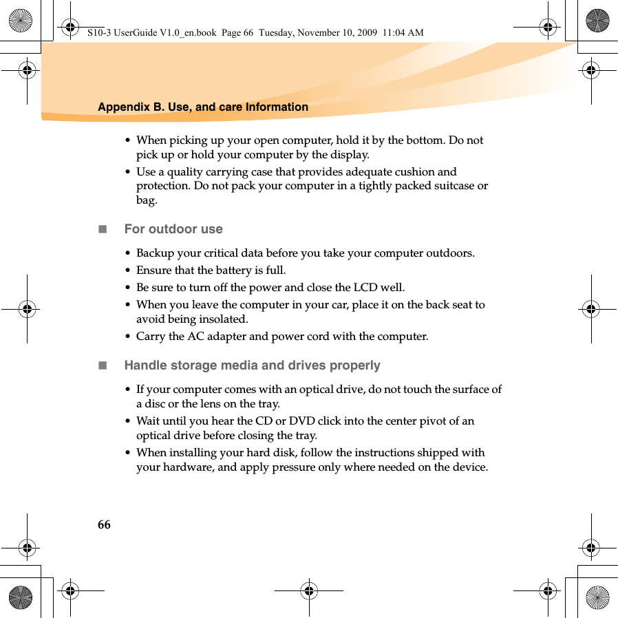 66Appendix B. Use, and care Information• When picking up your open computer, hold it by the bottom. Do not pick up or hold your computer by the display.• Use a quality carrying case that provides adequate cushion and protection. Do not pack your computer in a tightly packed suitcase or bag.For outdoor use• Backup your critical data before you take your computer outdoors.• Ensure that the battery is full.• Be sure to turn off the power and close the LCD well.• When you leave the computer in your car, place it on the back seat to avoid being insolated.• Carry the AC adapter and power cord with the computer.Handle storage media and drives properly• If your computer comes with an optical drive, do not touch the surface of a disc or the lens on the tray.• Wait until you hear the CD or DVD click into the center pivot of an optical drive before closing the tray.• When installing your hard disk, follow the instructions shipped with your hardware, and apply pressure only where needed on the device.S10-3 UserGuide V1.0_en.book  Page 66  Tuesday, November 10, 2009  11:04 AM