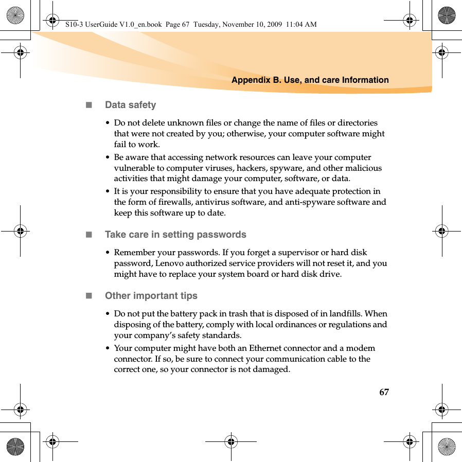 Appendix B. Use, and care Information67Data safety• Do not delete unknown files or change the name of files or directories that were not created by you; otherwise, your computer software might fail to work.• Be aware that accessing network resources can leave your computer vulnerable to computer viruses, hackers, spyware, and other malicious activities that might damage your computer, software, or data.• It is your responsibility to ensure that you have adequate protection in the form of firewalls, antivirus software, and anti-spyware software and keep this software up to date.Take care in setting passwords• Remember your passwords. If you forget a supervisor or hard disk password, Lenovo authorized service providers will not reset it, and you might have to replace your system board or hard disk drive.Other important tips• Do not put the battery pack in trash that is disposed of in landfills. When disposing of the battery, comply with local ordinances or regulations and your company’s safety standards.• Your computer might have both an Ethernet connector and a modem connector. If so, be sure to connect your communication cable to the correct one, so your connector is not damaged.S10-3 UserGuide V1.0_en.book  Page 67  Tuesday, November 10, 2009  11:04 AM