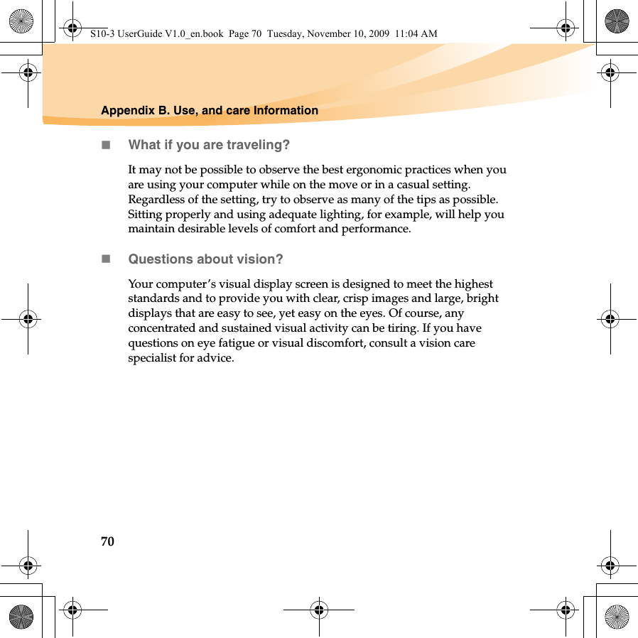 70Appendix B. Use, and care InformationWhat if you are traveling? It may not be possible to observe the best ergonomic practices when you are using your computer while on the move or in a casual setting. Regardless of the setting, try to observe as many of the tips as possible. Sitting properly and using adequate lighting, for example, will help you maintain desirable levels of comfort and performance.Questions about vision? Your computer’s visual display screen is designed to meet the highest standards and to provide you with clear, crisp images and large, bright displays that are easy to see, yet easy on the eyes. Of course, any concentrated and sustained visual activity can be tiring. If you have questions on eye fatigue or visual discomfort, consult a vision care specialist for advice.S10-3 UserGuide V1.0_en.book  Page 70  Tuesday, November 10, 2009  11:04 AM