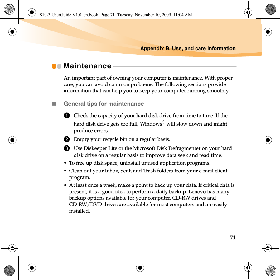 Appendix B. Use, and care Information71Maintenance - - - - - - - - - - - - - - - - - - - - - - - - - - - - - - - - - - - - - - - - - - - - - - - - - - - - - - - - - - - - - - - - - - - - - - - - - - - - - - - - - -An important part of owning your computer is maintenance. With proper care, you can avoid common problems. The following sections provide information that can help you to keep your computer running smoothly.General tips for maintenance 1Check the capacity of your hard disk drive from time to time. If the hard disk drive gets too full, Windows® will slow down and might produce errors.2Empty your recycle bin on a regular basis.3Use Diskeeper Lite or the Microsoft Disk Defragmenter on your hard disk drive on a regular basis to improve data seek and read time.• To free up disk space, uninstall unused application programs.• Clean out your Inbox, Sent, and Trash folders from your e-mail client program.• At least once a week, make a point to back up your data. If critical data is present, it is a good idea to perform a daily backup. Lenovo has many backup options available for your computer. CD-RW drives and CD-RW/DVD drives are available for most computers and are easily installed.S10-3 UserGuide V1.0_en.book  Page 71  Tuesday, November 10, 2009  11:04 AM