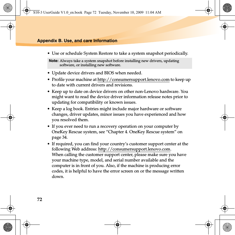 72Appendix B. Use, and care Information• Use or schedule System Restore to take a system snapshot periodically.• Update device drivers and BIOS when needed.• Profile your machine at http://consumersupport.lenovo.com to keep up to date with current drivers and revisions.• Keep up to date on device drivers on other non-Lenovo hardware. You might want to read the device driver information release notes prior to updating for compatibility or known issues.• Keep a log book. Entries might include major hardware or software changes, driver updates, minor issues you have experienced and how you resolved them.• If you ever need to run a recovery operation on your computer by OneKey Rescue system, see “Chapter 4. OneKey Rescue system” on page 34.• If required, you can find your country’s customer support center at the following Web address: http://consumersupport.lenovo.com. When calling the customer support center, please make sure you have your machine type, model, and serial number available and the computer is in front of you. Also, if the machine is producing error codes, it is helpful to have the error screen on or the message written down.Note: Always take a system snapshot before installing new drivers, updating software, or installing new software.S10-3 UserGuide V1.0_en.book  Page 72  Tuesday, November 10, 2009  11:04 AM