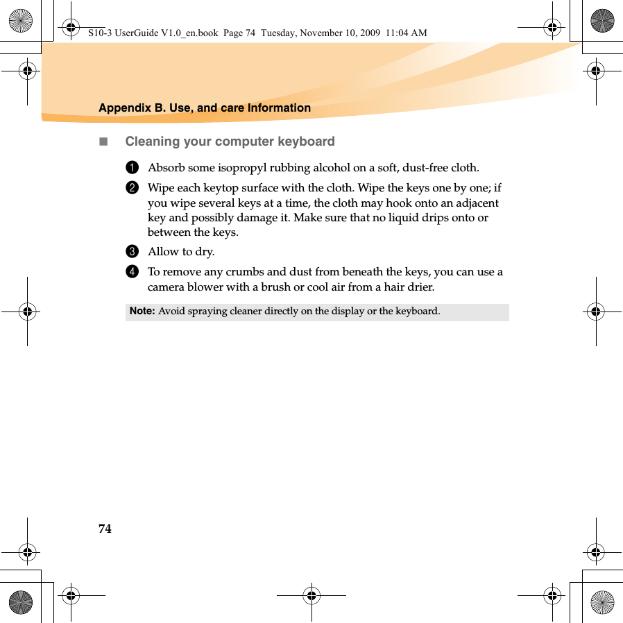 74Appendix B. Use, and care InformationCleaning your computer keyboard1Absorb some isopropyl rubbing alcohol on a soft, dust-free cloth.2Wipe each keytop surface with the cloth. Wipe the keys one by one; if you wipe several keys at a time, the cloth may hook onto an adjacent key and possibly damage it. Make sure that no liquid drips onto or between the keys.3Allow to dry.4To remove any crumbs and dust from beneath the keys, you can use a camera blower with a brush or cool air from a hair drier.Note: Avoid spraying cleaner directly on the display or the keyboard.S10-3 UserGuide V1.0_en.book  Page 74  Tuesday, November 10, 2009  11:04 AM