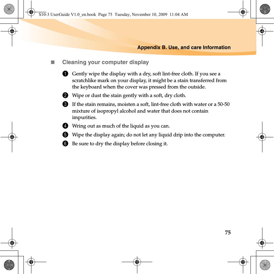 Appendix B. Use, and care Information75Cleaning your computer display1Gently wipe the display with a dry, soft lint-free cloth. If you see a scratchlike mark on your display, it might be a stain transferred from the keyboard when the cover was pressed from the outside.2Wipe or dust the stain gently with a soft, dry cloth.3If the stain remains, moisten a soft, lint-free cloth with water or a 50-50 mixture of isopropyl alcohol and water that does not contain impurities.4Wring out as much of the liquid as you can.5Wipe the display again; do not let any liquid drip into the computer.6Be sure to dry the display before closing it.S10-3 UserGuide V1.0_en.book  Page 75  Tuesday, November 10, 2009  11:04 AM