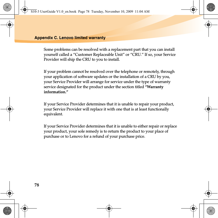 78Appendix C. Lenovo limited warrantySome problems can be resolved with a replacement part that you can install yourself called a “Customer Replaceable Unit” or “CRU.” If so, your Service Provider will ship the CRU to you to install.If your problem cannot be resolved over the telephone or remotely, through your application of software updates or the installation of a CRU by you, your Service Provider will arrange for service under the type of warranty service designated for the product under the section titled “Warranty information.”If your Service Provider determines that it is unable to repair your product, your Service Provider will replace it with one that is at least functionally equivalent. If your Service Provider determines that it is unable to either repair or replace your product, your sole remedy is to return the product to your place of purchase or to Lenovo for a refund of your purchase price. S10-3 UserGuide V1.0_en.book  Page 78  Tuesday, November 10, 2009  11:04 AM