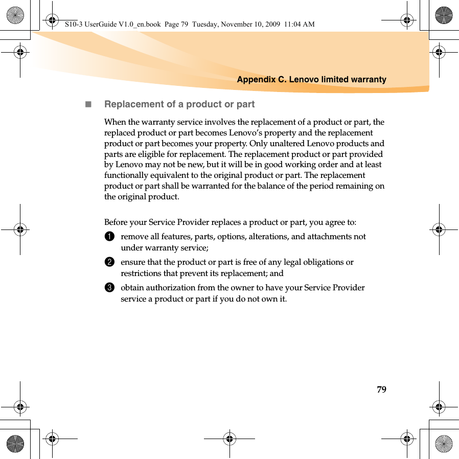 Appendix C. Lenovo limited warranty79Replacement of a product or partWhen the warranty service involves the replacement of a product or part, the replaced product or part becomes Lenovo’s property and the replacement product or part becomes your property. Only unaltered Lenovo products and parts are eligible for replacement. The replacement product or part provided by Lenovo may not be new, but it will be in good working order and at least functionally equivalent to the original product or part. The replacement product or part shall be warranted for the balance of the period remaining on the original product.Before your Service Provider replaces a product or part, you agree to: 1remove all features, parts, options, alterations, and attachments not under warranty service;2ensure that the product or part is free of any legal obligations or restrictions that prevent its replacement; and3obtain authorization from the owner to have your Service Provider service a product or part if you do not own it.S10-3 UserGuide V1.0_en.book  Page 79  Tuesday, November 10, 2009  11:04 AM