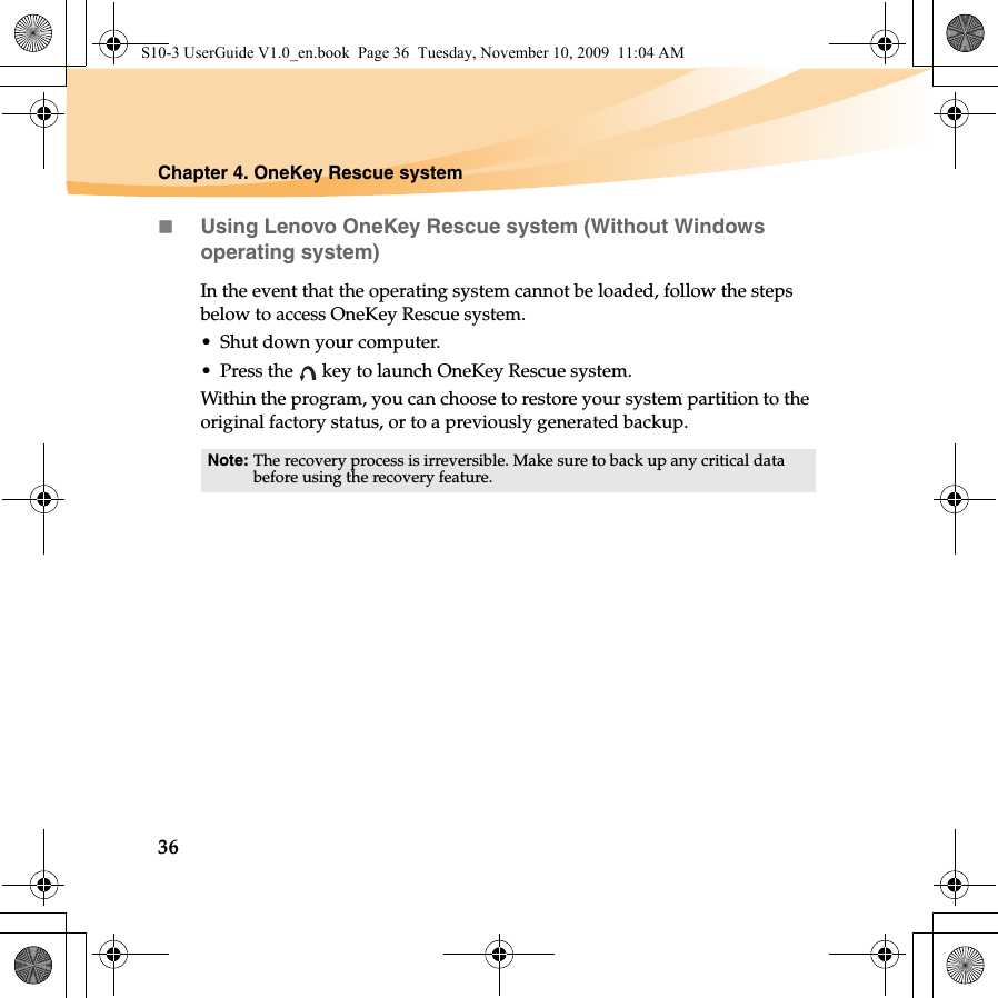 36Chapter 4. OneKey Rescue systemUsing Lenovo OneKey Rescue system (Without Windows operating system)In the event that the operating system cannot be loaded, follow the steps below to access OneKey Rescue system.• Shut down your computer.• Press the   key to launch OneKey Rescue system.Within the program, you can choose to restore your system partition to the original factory status, or to a previously generated backup. Note: The recovery process is irreversible. Make sure to back up any critical data before using the recovery feature. S10-3 UserGuide V1.0_en.book  Page 36  Tuesday, November 10, 2009  11:04 AM