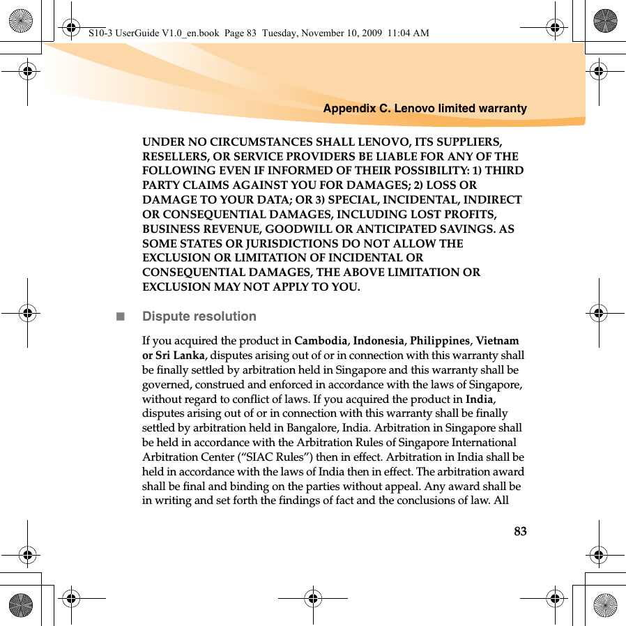 Appendix C. Lenovo limited warranty83UNDER NO CIRCUMSTANCES SHALL LENOVO, ITS SUPPLIERS, RESELLERS, OR SERVICE PROVIDERS BE LIABLE FOR ANY OF THE FOLLOWING EVEN IF INFORMED OF THEIR POSSIBILITY: 1) THIRD PARTY CLAIMS AGAINST YOU FOR DAMAGES; 2) LOSS OR DAMAGE TO YOUR DATA; OR 3) SPECIAL, INCIDENTAL, INDIRECT OR CONSEQUENTIAL DAMAGES, INCLUDING LOST PROFITS, BUSINESS REVENUE, GOODWILL OR ANTICIPATED SAVINGS. AS SOME STATES OR JURISDICTIONS DO NOT ALLOW THE EXCLUSION OR LIMITATION OF INCIDENTAL OR CONSEQUENTIAL DAMAGES, THE ABOVE LIMITATION OR EXCLUSION MAY NOT APPLY TO YOU. Dispute resolutionIf you acquired the product in Cambodia, Indonesia, Philippines, Vietnam or Sri Lanka, disputes arising out of or in connection with this warranty shall be finally settled by arbitration held in Singapore and this warranty shall be governed, construed and enforced in accordance with the laws of Singapore, without regard to conflict of laws. If you acquired the product in India, disputes arising out of or in connection with this warranty shall be finally settled by arbitration held in Bangalore, India. Arbitration in Singapore shall be held in accordance with the Arbitration Rules of Singapore International Arbitration Center (“SIAC Rules”) then in effect. Arbitration in India shall be held in accordance with the laws of India then in effect. The arbitration award shall be final and binding on the parties without appeal. Any award shall be in writing and set forth the findings of fact and the conclusions of law. All S10-3 UserGuide V1.0_en.book  Page 83  Tuesday, November 10, 2009  11:04 AM