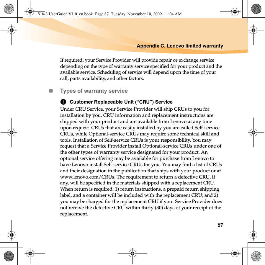 Appendix C. Lenovo limited warranty87If required, your Service Provider will provide repair or exchange service depending on the type of warranty service specified for your product and the available service. Scheduling of service will depend upon the time of your call, parts availability, and other factors. Types of warranty service1Customer Replaceable Unit (“CRU”) ServiceUnder CRU Service, your Service Provider will ship CRUs to you for installation by you. CRU information and replacement instructions are shipped with your product and are available from Lenovo at any time upon request. CRUs that are easily installed by you are called Self-service CRUs, while Optional-service CRUs may require some technical skill and tools. Installation of Self-service CRUs is your responsibility. You may request that a Service Provider install Optional-service CRUs under one of the other types of warranty service designated for your product. An optional service offering may be available for purchase from Lenovo to have Lenovo install Self-service CRUs for you. You may find a list of CRUs and their designation in the publication that ships with your product or at www.lenovo.com/CRUs. The requirement to return a defective CRU, if any, will be specified in the materials shipped with a replacement CRU. When return is required: 1) return instructions, a prepaid return shipping label, and a container will be included with the replacement CRU; and 2) you may be charged for the replacement CRU if your Service Provider does not receive the defective CRU within thirty (30) days of your receipt of the replacement.S10-3 UserGuide V1.0_en.book  Page 87  Tuesday, November 10, 2009  11:04 AM