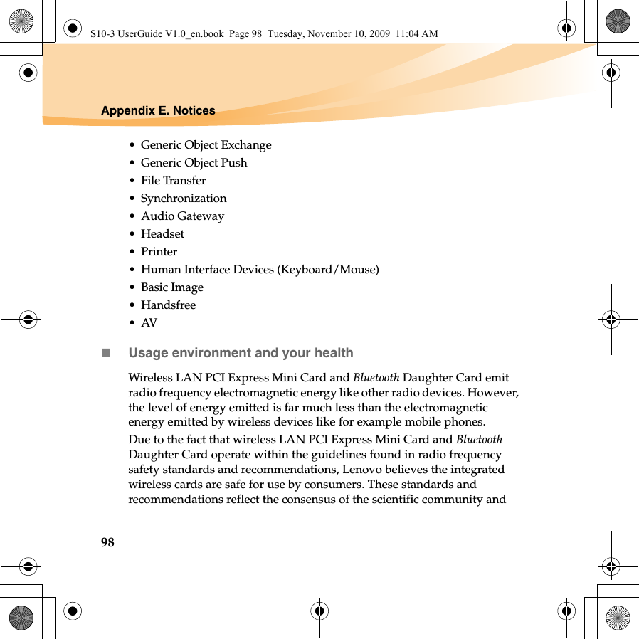98Appendix E. Notices• Generic Object Exchange• Generic Object Push• File Transfer•Synchronization•Audio Gateway•Headset •Printer• Human Interface Devices (Keyboard/Mouse)• Basic Image•Handsfree•AVUsage environment and your healthWireless LAN PCI Express Mini Card and Bluetooth Daughter Card emit radio frequency electromagnetic energy like other radio devices. However, the level of energy emitted is far much less than the electromagnetic energy emitted by wireless devices like for example mobile phones.Due to the fact that wireless LAN PCI Express Mini Card and Bluetooth Daughter Card operate within the guidelines found in radio frequency safety standards and recommendations, Lenovo believes the integrated wireless cards are safe for use by consumers. These standards and recommendations reflect the consensus of the scientific community and S10-3 UserGuide V1.0_en.book  Page 98  Tuesday, November 10, 2009  11:04 AM