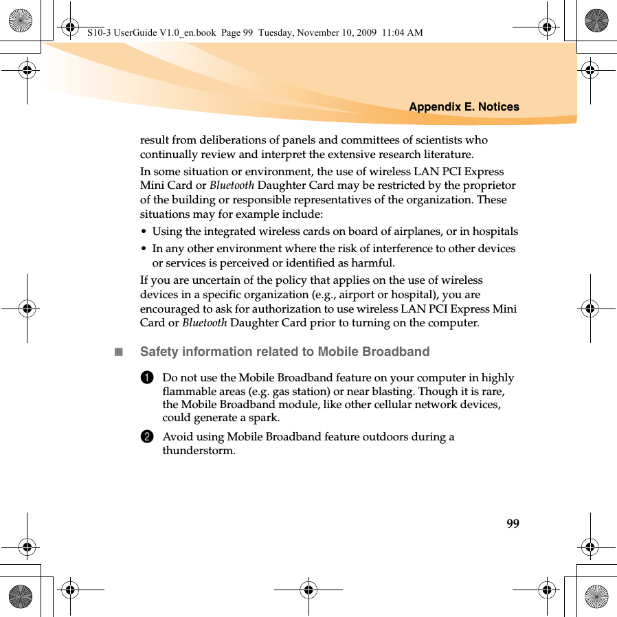 Appendix E. Notices99result from deliberations of panels and committees of scientists who continually review and interpret the extensive research literature.In some situation or environment, the use of wireless LAN PCI Express Mini Card or Bluetooth Daughter Card may be restricted by the proprietor of the building or responsible representatives of the organization. These situations may for example include:• Using the integrated wireless cards on board of airplanes, or in hospitals• In any other environment where the risk of interference to other devices or services is perceived or identified as harmful.If you are uncertain of the policy that applies on the use of wireless devices in a specific organization (e.g., airport or hospital), you are encouraged to ask for authorization to use wireless LAN PCI Express Mini Card or Bluetooth Daughter Card prior to turning on the computer.Safety information related to Mobile Broadband1Do not use the Mobile Broadband feature on your computer in highly flammable areas (e.g. gas station) or near blasting. Though it is rare, the Mobile Broadband module, like other cellular network devices, could generate a spark. 2Avoid using Mobile Broadband feature outdoors during a thunderstorm. S10-3 UserGuide V1.0_en.book  Page 99  Tuesday, November 10, 2009  11:04 AM