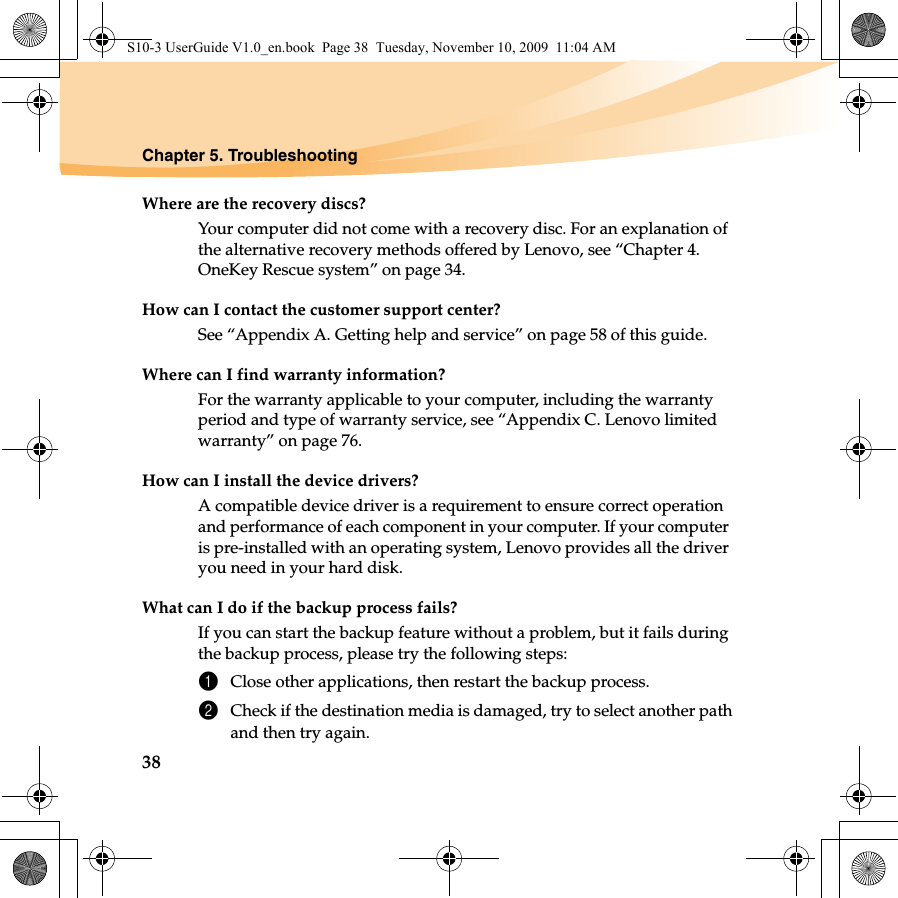 38Chapter 5. TroubleshootingWhere are the recovery discs?Your computer did not come with a recovery disc. For an explanation of the alternative recovery methods offered by Lenovo, see “Chapter 4. OneKey Rescue system” on page 34.How can I contact the customer support center?See “Appendix A. Getting help and service” on page 58 of this guide. Where can I find warranty information?For the warranty applicable to your computer, including the warranty period and type of warranty service, see “Appendix C. Lenovo limited warranty” on page 76.How can I install the device drivers?A compatible device driver is a requirement to ensure correct operation and performance of each component in your computer. If your computer is pre-installed with an operating system, Lenovo provides all the driver you need in your hard disk.What can I do if the backup process fails?If you can start the backup feature without a problem, but it fails during the backup process, please try the following steps:1Close other applications, then restart the backup process.2Check if the destination media is damaged, try to select another pathand then try again.S10-3 UserGuide V1.0_en.book  Page 38  Tuesday, November 10, 2009  11:04 AM