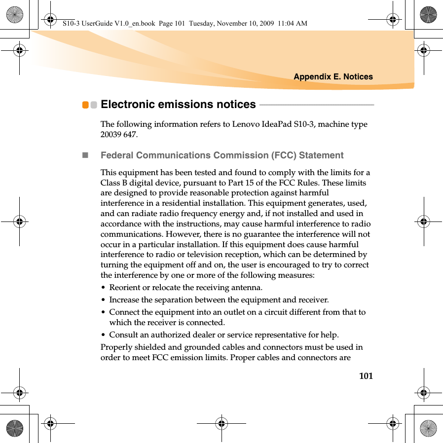 Appendix E. Notices101Electronic emissions notices  - - - - - - - - - - - - - - - - - - - - - - - - - - - - - - - - - - - - - - - - - - - - - - - -The following information refers to Lenovo IdeaPad S10-3, machine type 20039 647.Federal Communications Commission (FCC) StatementThis equipment has been tested and found to comply with the limits for a Class B digital device, pursuant to Part 15 of the FCC Rules. These limits are designed to provide reasonable protection against harmful interference in a residential installation. This equipment generates, used, and can radiate radio frequency energy and, if not installed and used in accordance with the instructions, may cause harmful interference to radio communications. However, there is no guarantee the interference will not occur in a particular installation. If this equipment does cause harmful interference to radio or television reception, which can be determined by turning the equipment off and on, the user is encouraged to try to correct the interference by one or more of the following measures:• Reorient or relocate the receiving antenna.• Increase the separation between the equipment and receiver.• Connect the equipment into an outlet on a circuit different from that to which the receiver is connected.• Consult an authorized dealer or service representative for help.Properly shielded and grounded cables and connectors must be used in order to meet FCC emission limits. Proper cables and connectors are S10-3 UserGuide V1.0_en.book  Page 101  Tuesday, November 10, 2009  11:04 AM