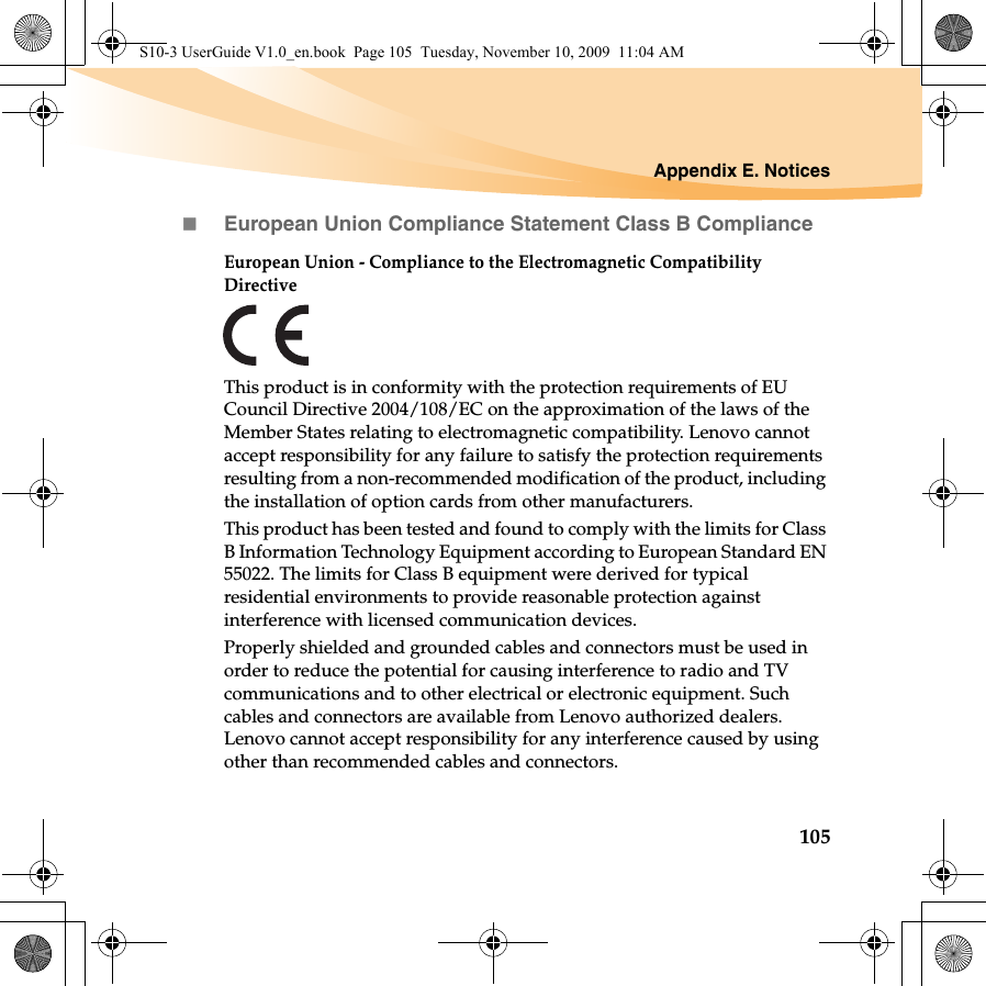 Appendix E. Notices105European Union Compliance Statement Class B ComplianceEuropean Union - Compliance to the Electromagnetic Compatibility DirectiveThis product is in conformity with the protection requirements of EU Council Directive 2004/108/EC on the approximation of the laws of the Member States relating to electromagnetic compatibility. Lenovo cannot accept responsibility for any failure to satisfy the protection requirements resulting from a non-recommended modification of the product, including the installation of option cards from other manufacturers. This product has been tested and found to comply with the limits for Class B Information Technology Equipment according to European Standard EN 55022. The limits for Class B equipment were derived for typical residential environments to provide reasonable protection against interference with licensed communication devices.Properly shielded and grounded cables and connectors must be used in order to reduce the potential for causing interference to radio and TV communications and to other electrical or electronic equipment. Such cables and connectors are available from Lenovo authorized dealers. Lenovo cannot accept responsibility for any interference caused by using other than recommended cables and connectors.S10-3 UserGuide V1.0_en.book  Page 105  Tuesday, November 10, 2009  11:04 AM