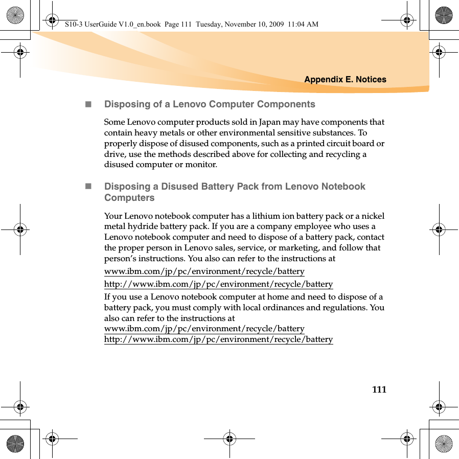 Appendix E. Notices111Disposing of a Lenovo Computer ComponentsSome Lenovo computer products sold in Japan may have components that contain heavy metals or other environmental sensitive substances. To properly dispose of disused components, such as a printed circuit board or drive, use the methods described above for collecting and recycling a disused computer or monitor.Disposing a Disused Battery Pack from Lenovo Notebook ComputersYour Lenovo notebook computer has a lithium ion battery pack or a nickel metal hydride battery pack. If you are a company employee who uses a Lenovo notebook computer and need to dispose of a battery pack, contact the proper person in Lenovo sales, service, or marketing, and follow that person’s instructions. You also can refer to the instructions at www.ibm.com/jp/pc/environment/recycle/batteryhttp://www.ibm.com/jp/pc/environment/recycle/batteryIf you use a Lenovo notebook computer at home and need to dispose of a battery pack, you must comply with local ordinances and regulations. You also can refer to the instructions at www.ibm.com/jp/pc/environment/recycle/battery http://www.ibm.com/jp/pc/environment/recycle/batteryS10-3 UserGuide V1.0_en.book  Page 111  Tuesday, November 10, 2009  11:04 AM