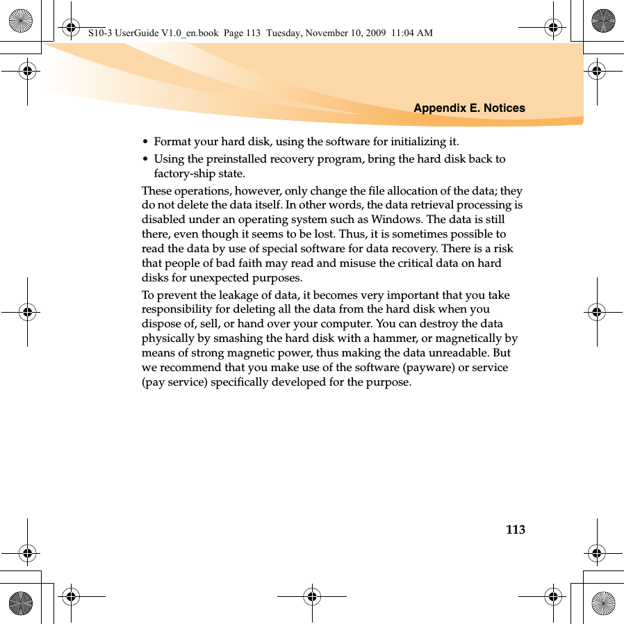 Appendix E. Notices113• Format your hard disk, using the software for initializing it.• Using the preinstalled recovery program, bring the hard disk back to factory-ship state.These operations, however, only change the file allocation of the data; they do not delete the data itself. In other words, the data retrieval processing is disabled under an operating system such as Windows. The data is still there, even though it seems to be lost. Thus, it is sometimes possible to read the data by use of special software for data recovery. There is a risk that people of bad faith may read and misuse the critical data on hard disks for unexpected purposes.To prevent the leakage of data, it becomes very important that you take responsibility for deleting all the data from the hard disk when you dispose of, sell, or hand over your computer. You can destroy the data physically by smashing the hard disk with a hammer, or magnetically by means of strong magnetic power, thus making the data unreadable. But we recommend that you make use of the software (payware) or service (pay service) specifically developed for the purpose.S10-3 UserGuide V1.0_en.book  Page 113  Tuesday, November 10, 2009  11:04 AM