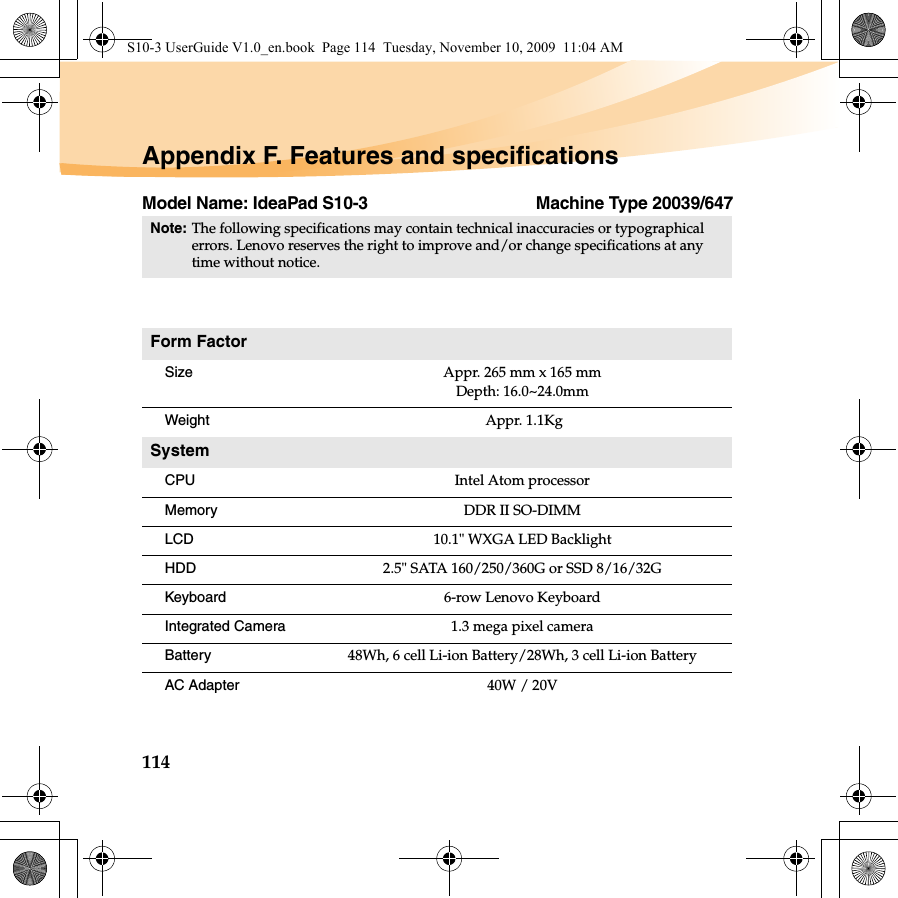 114Appendix F. Features and specificationsModel Name: IdeaPad S10-3 Machine Type 20039/647Note:The following specifications may contain technical inaccuracies or typographical errors. Lenovo reserves the right to improve and/or change specifications at any time without notice. Form FactorSize Appr. 265 mm x 165 mmDepth: 16.0~24.0mmWeight  Appr. 1.1KgSystemCPU Intel Atom processorMemory DDR II SO-DIMMLCD 10.1&quot; WXGA LED BacklightHDD 2.5&quot; SATA 160/250/360G or SSD 8/16/32GKeyboard 6-row Lenovo KeyboardIntegrated Camera 1.3 mega pixel camera Battery 48Wh, 6 cell Li-ion Battery/28Wh, 3 cell Li-ion BatteryAC Adapter 40W / 20VS10-3 UserGuide V1.0_en.book  Page 114  Tuesday, November 10, 2009  11:04 AM