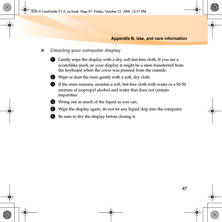 Appendix B. Use, and care information87Cleaning your computer display1Gently wipe the display with a dry, soft lint-free cloth. If you see a scratchlike mark on your display, it might be a stain transferred from the keyboard when the cover was pressed from the outside.2Wipe or dust the stain gently with a soft, dry cloth.3If the stain remains, moisten a soft, lint-free cloth with water or a 50-50 mixture of isopropyl alcohol and water that does not contain impurities.4Wring out as much of the liquid as you can.5Wipe the display again; do not let any liquid drip into the computer.6Be sure to dry the display before closing it.S10-3t UserGuide V1.0_en.book  Page 87  Friday, October 23, 2009  12:57 PM