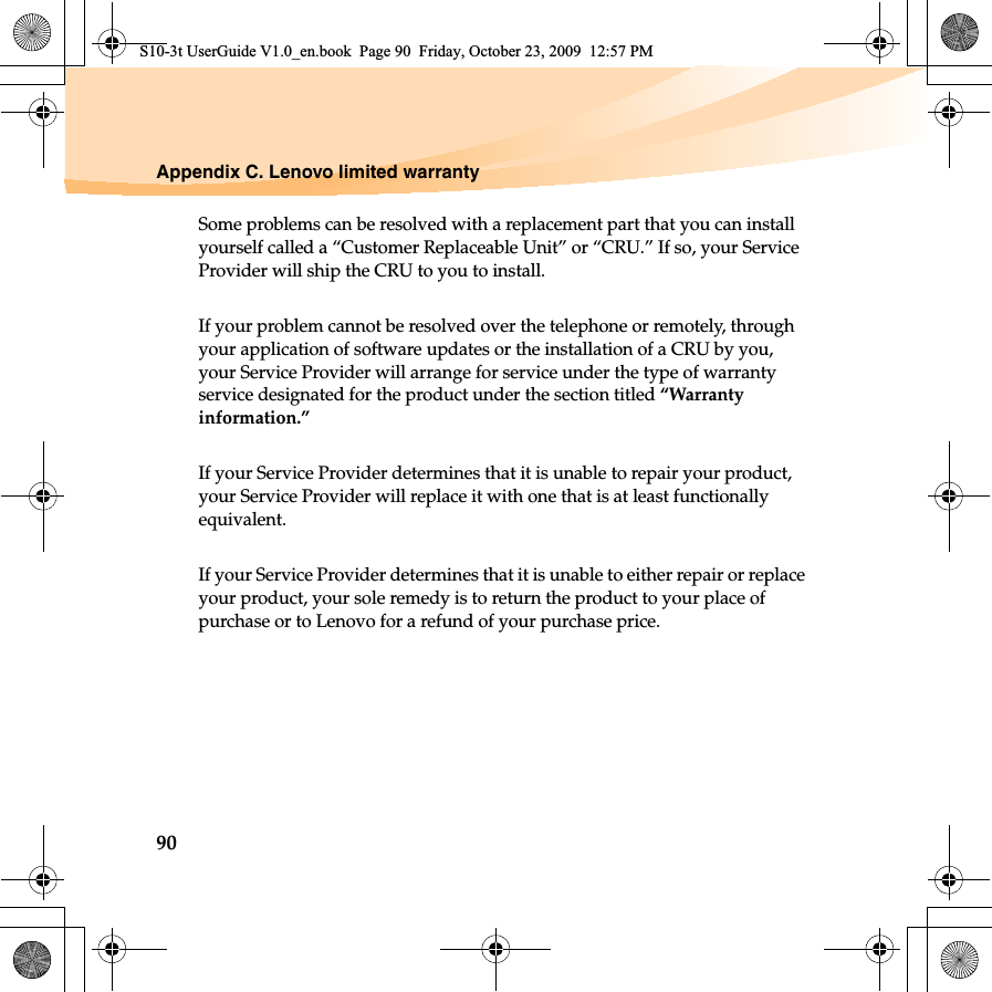 90Appendix C. Lenovo limited warrantySome problems can be resolved with a replacement part that you can install yourself called a “Customer Replaceable Unit” or “CRU.” If so, your Service Provider will ship the CRU to you to install.If your problem cannot be resolved over the telephone or remotely, through your application of software updates or the installation of a CRU by you, your Service Provider will arrange for service under the type of warranty service designated for the product under the section titled “Warranty information.”If your Service Provider determines that it is unable to repair your product, your Service Provider will replace it with one that is at least functionally equivalent. If your Service Provider determines that it is unable to either repair or replace your product, your sole remedy is to return the product to your place of purchase or to Lenovo for a refund of your purchase price. S10-3t UserGuide V1.0_en.book  Page 90  Friday, October 23, 2009  12:57 PM