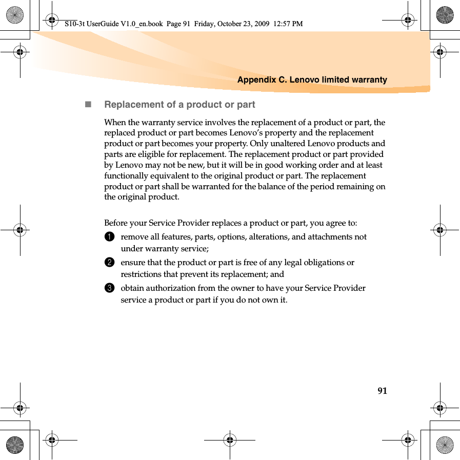 Appendix C. Lenovo limited warranty91Replacement of a product or partWhen the warranty service involves the replacement of a product or part, the replaced product or part becomes Lenovo’s property and the replacement product or part becomes your property. Only unaltered Lenovo products and parts are eligible for replacement. The replacement product or part provided by Lenovo may not be new, but it will be in good working order and at least functionally equivalent to the original product or part. The replacement product or part shall be warranted for the balance of the period remaining on the original product.Before your Service Provider replaces a product or part, you agree to: 1remove all features, parts, options, alterations, and attachments not under warranty service;2ensure that the product or part is free of any legal obligations or restrictions that prevent its replacement; and3obtain authorization from the owner to have your Service Provider service a product or part if you do not own it.S10-3t UserGuide V1.0_en.book  Page 91  Friday, October 23, 2009  12:57 PM