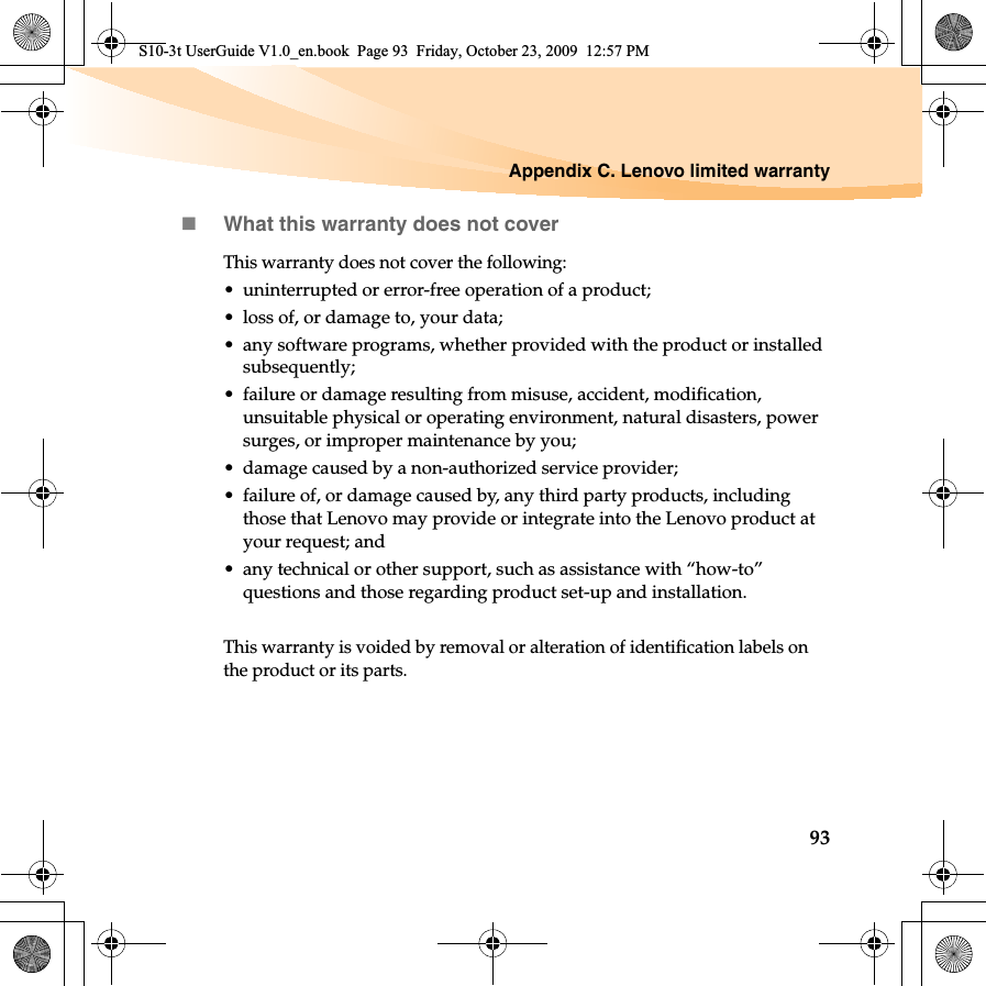 Appendix C. Lenovo limited warranty93What this warranty does not coverThis warranty does not cover the following:• uninterrupted or error-free operation of a product; • loss of, or damage to, your data; • any software programs, whether provided with the product or installed subsequently;• failure or damage resulting from misuse, accident, modification, unsuitable physical or operating environment, natural disasters, power surges, or improper maintenance by you;• damage caused by a non-authorized service provider;• failure of, or damage caused by, any third party products, including those that Lenovo may provide or integrate into the Lenovo product at your request; and• any technical or other support, such as assistance with “how-to” questions and those regarding product set-up and installation.This warranty is voided by removal or alteration of identification labels on the product or its parts. S10-3t UserGuide V1.0_en.book  Page 93  Friday, October 23, 2009  12:57 PM