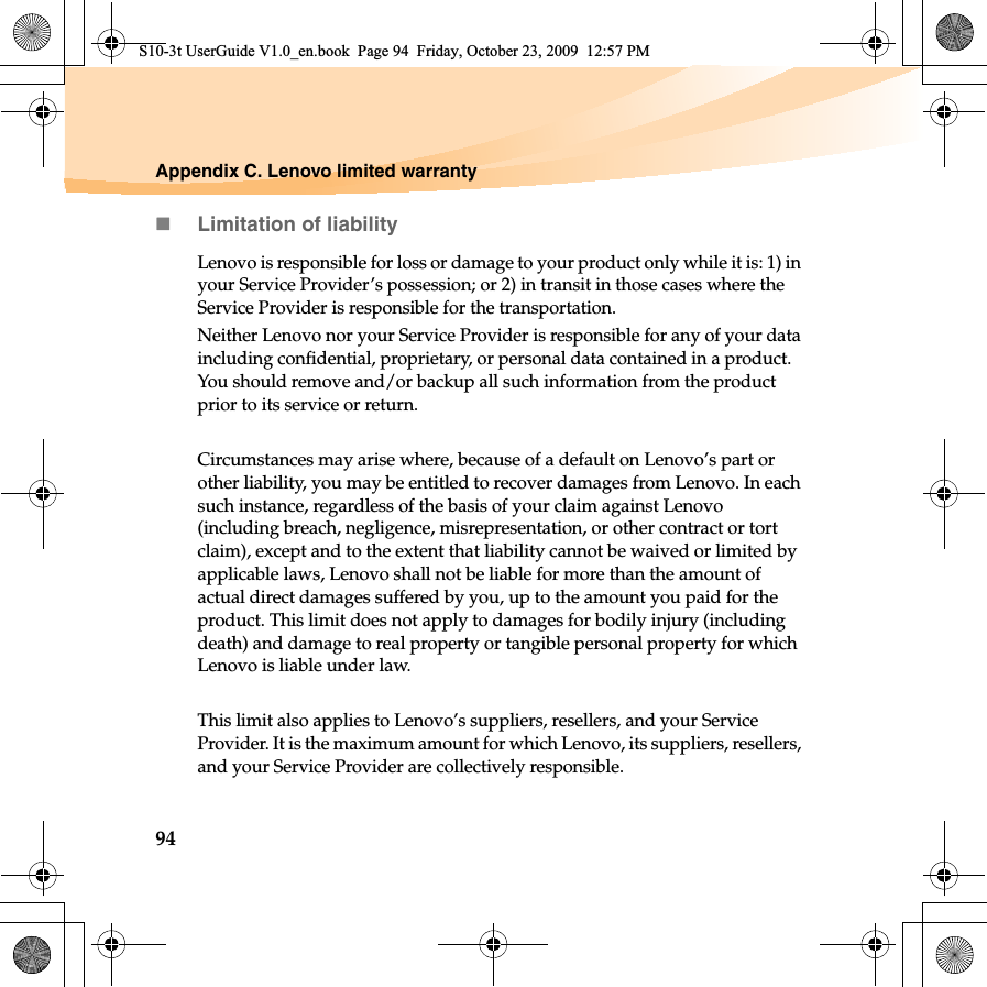 94Appendix C. Lenovo limited warrantyLimitation of liabilityLenovo is responsible for loss or damage to your product only while it is: 1) in your Service Provider’s possession; or 2) in transit in those cases where the Service Provider is responsible for the transportation.Neither Lenovo nor your Service Provider is responsible for any of your data including confidential, proprietary, or personal data contained in a product. You should remove and/or backup all such information from the product prior to its service or return.Circumstances may arise where, because of a default on Lenovo’s part or other liability, you may be entitled to recover damages from Lenovo. In each such instance, regardless of the basis of your claim against Lenovo (including breach, negligence, misrepresentation, or other contract or tort claim), except and to the extent that liability cannot be waived or limited by applicable laws, Lenovo shall not be liable for more than the amount of actual direct damages suffered by you, up to the amount you paid for the product. This limit does not apply to damages for bodily injury (including death) and damage to real property or tangible personal property for which Lenovo is liable under law. This limit also applies to Lenovo’s suppliers, resellers, and your Service Provider. It is the maximum amount for which Lenovo, its suppliers, resellers, and your Service Provider are collectively responsible.S10-3t UserGuide V1.0_en.book  Page 94  Friday, October 23, 2009  12:57 PM