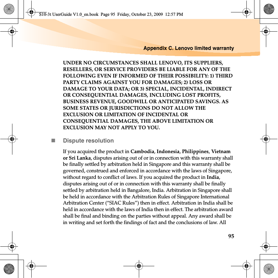 Appendix C. Lenovo limited warranty95UNDER NO CIRCUMSTANCES SHALL LENOVO, ITS SUPPLIERS, RESELLERS, OR SERVICE PROVIDERS BE LIABLE FOR ANY OF THE FOLLOWING EVEN IF INFORMED OF THEIR POSSIBILITY: 1) THIRD PARTY CLAIMS AGAINST YOU FOR DAMAGES; 2) LOSS OR DAMAGE TO YOUR DATA; OR 3) SPECIAL, INCIDENTAL, INDIRECT OR CONSEQUENTIAL DAMAGES, INCLUDING LOST PROFITS, BUSINESS REVENUE, GOODWILL OR ANTICIPATED SAVINGS. AS SOME STATES OR JURISDICTIONS DO NOT ALLOW THE EXCLUSION OR LIMITATION OF INCIDENTAL OR CONSEQUENTIAL DAMAGES, THE ABOVE LIMITATION OR EXCLUSION MAY NOT APPLY TO YOU. Dispute resolutionIf you acquired the product in Cambodia, Indonesia, Philippines, Vietnam or Sri Lanka, disputes arising out of or in connection with this warranty shall be finally settled by arbitration held in Singapore and this warranty shall be governed, construed and enforced in accordance with the laws of Singapore, without regard to conflict of laws. If you acquired the product in India,disputes arising out of or in connection with this warranty shall be finally settled by arbitration held in Bangalore, India. Arbitration in Singapore shall be held in accordance with the Arbitration Rules of Singapore International Arbitration Center (“SIAC Rules”) then in effect. Arbitration in India shall be held in accordance with the laws of India then in effect. The arbitration award shall be final and binding on the parties without appeal. Any award shall be in writing and set forth the findings of fact and the conclusions of law. All S10-3t UserGuide V1.0_en.book  Page 95  Friday, October 23, 2009  12:57 PM