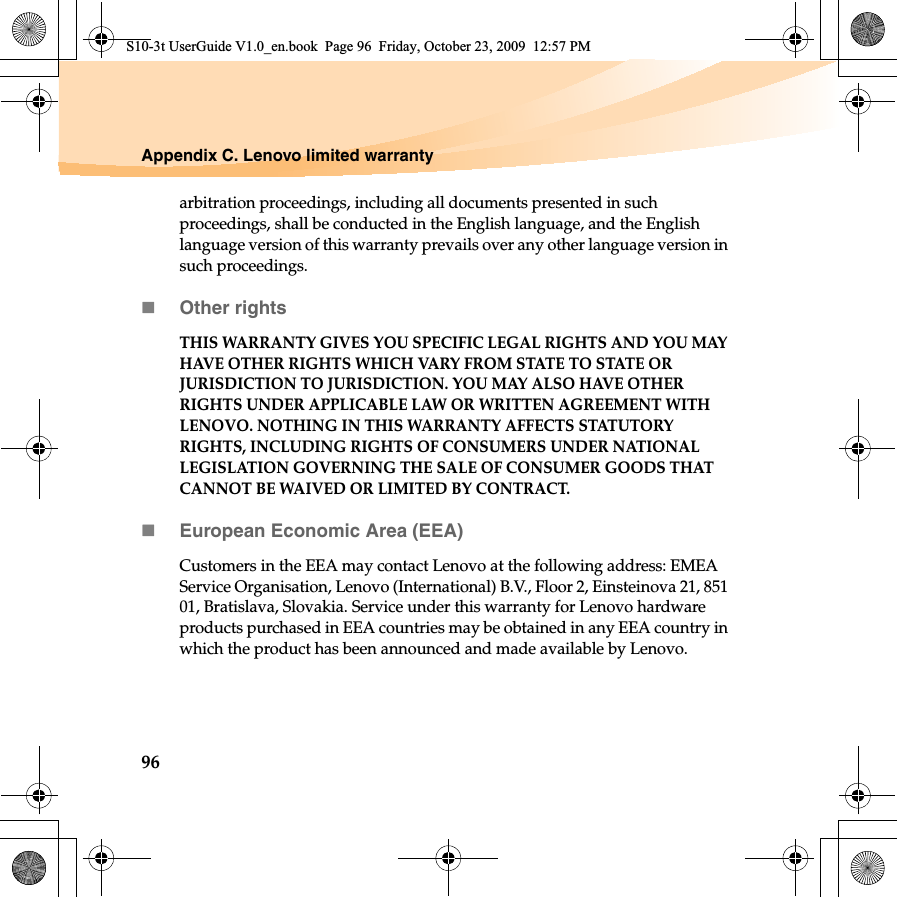 96Appendix C. Lenovo limited warrantyarbitration proceedings, including all documents presented in such proceedings, shall be conducted in the English language, and the English language version of this warranty prevails over any other language version in such proceedings. Other rightsTHIS WARRANTY GIVES YOU SPECIFIC LEGAL RIGHTS AND YOU MAY HAVE OTHER RIGHTS WHICH VARY FROM STATE TO STATE OR JURISDICTION TO JURISDICTION. YOU MAY ALSO HAVE OTHER RIGHTS UNDER APPLICABLE LAW OR WRITTEN AGREEMENT WITH LENOVO. NOTHING IN THIS WARRANTY AFFECTS STATUTORY RIGHTS, INCLUDING RIGHTS OF CONSUMERS UNDER NATIONAL LEGISLATION GOVERNING THE SALE OF CONSUMER GOODS THAT CANNOT BE WAIVED OR LIMITED BY CONTRACT.European Economic Area (EEA)Customers in the EEA may contact Lenovo at the following address: EMEA Service Organisation, Lenovo (International) B.V., Floor 2, Einsteinova 21, 851 01, Bratislava, Slovakia. Service under this warranty for Lenovo hardware products purchased in EEA countries may be obtained in any EEA country in which the product has been announced and made available by Lenovo. S10-3t UserGuide V1.0_en.book  Page 96  Friday, October 23, 2009  12:57 PM